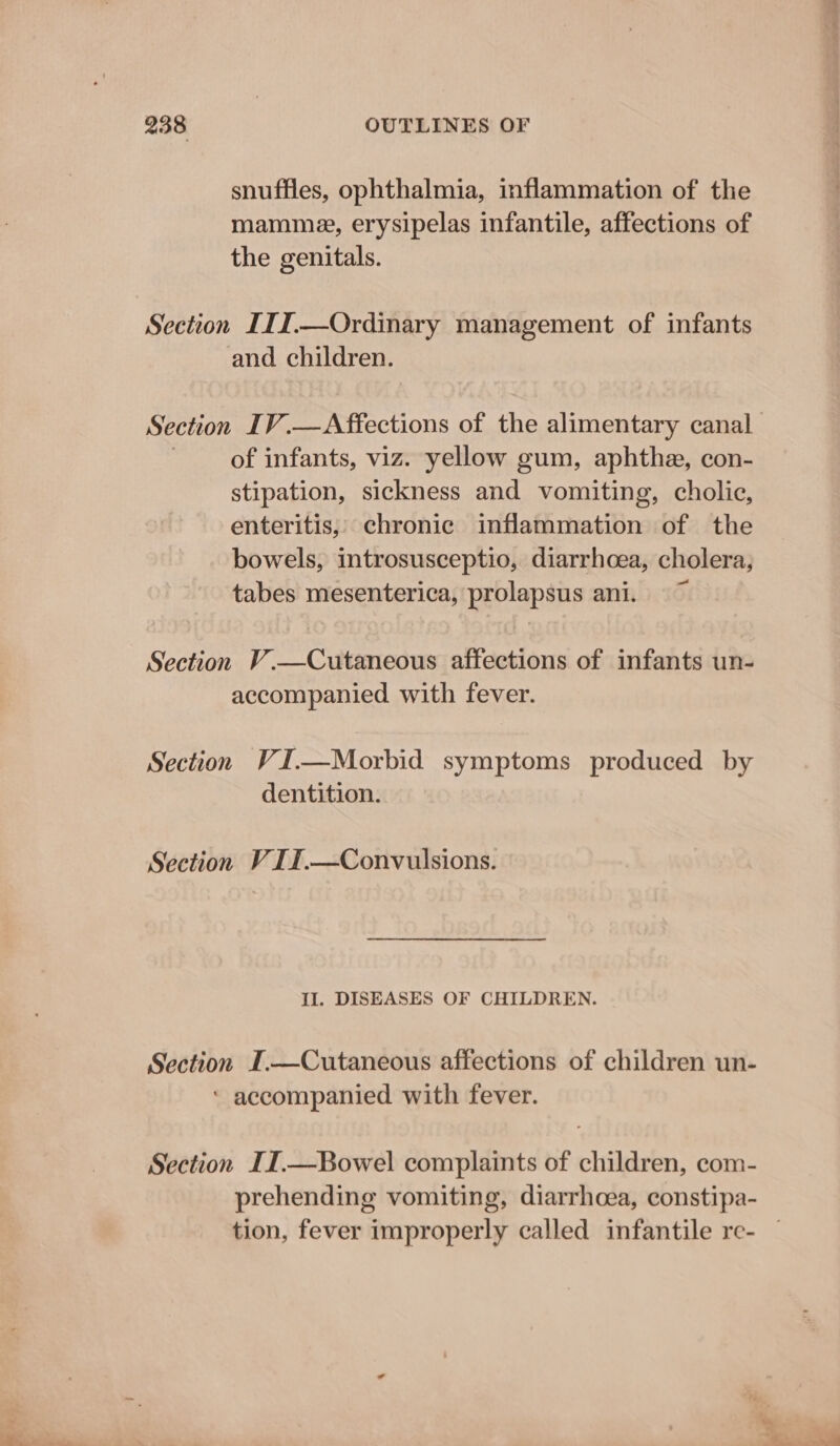 snuffles, ophthalmia, inflammation of the mamme, erysipelas infantile, affections of the genitals. and children. of infants, viz. yellow gum, aphthe, con- stipation, sickness and vomiting, cholic, enteritis, chronic inflammation of the bowels, introsusceptio, diarrhoea, cholera, tabes mesenterica, prolapsus ani. Section V.—Cutaneous affections of infants un- accompanied with fever. Section VI.—Morbid symptoms produced by dentition. Section V I12.—Convulsions. II. DISEASES OF CHILDREN. Section I.—Cutaneous affections of children un- ‘ accompanied with fever. Section IIT.—Bowel complaints of children, com- prehending vomiting, diarrhoea, constipa-