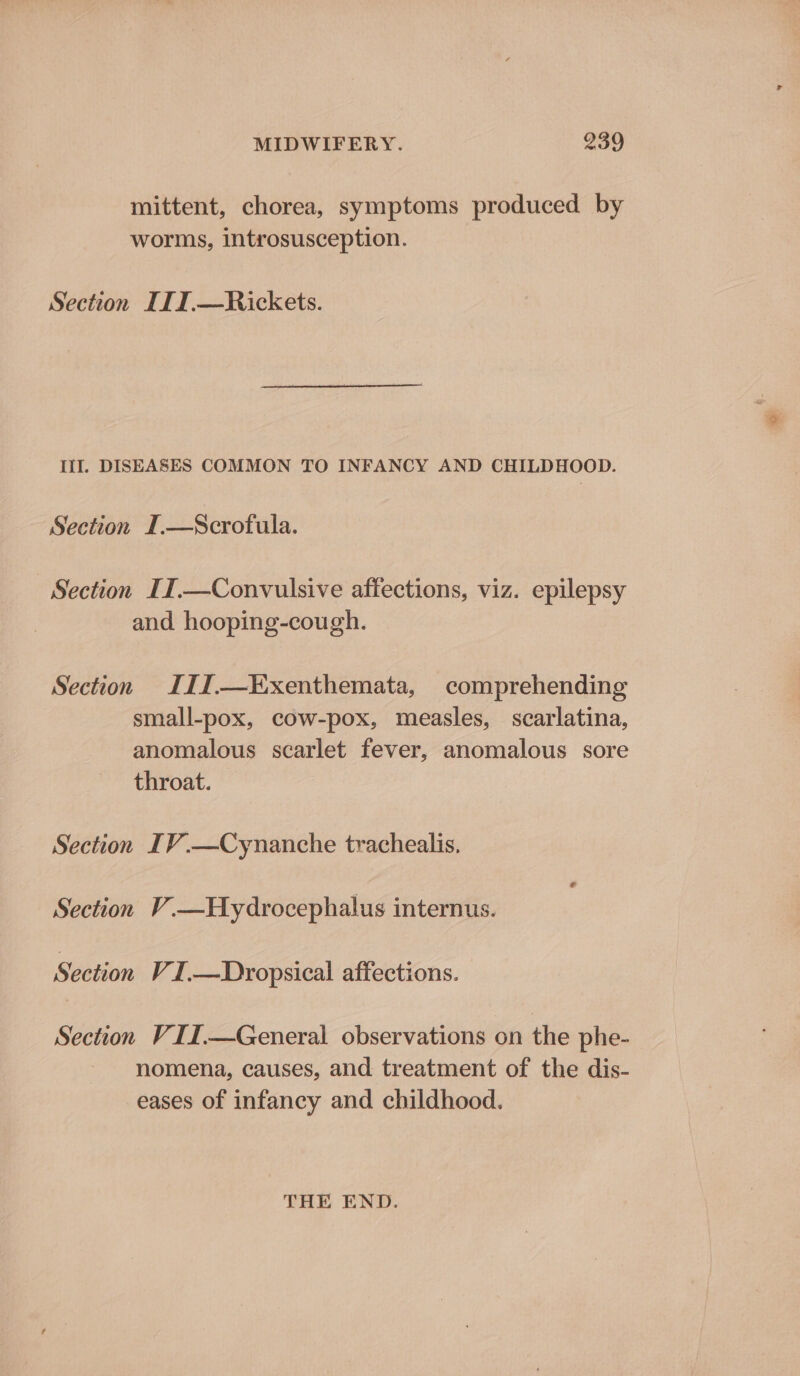 mittent, chorea, symptoms produced by worms, introsusception. Section ITI.—Rickets. Ill. DISEASES COMMON TO INFANCY AND CHILDHOOD. Section I.—Scrofula. Section IIT.—Convulsive affections, viz. epilepsy and hooping-cough. Section I11.—Kxenthemata, comprehending small-pox, cow-pox, measles, scarlatina, anomalous scarlet fever, anomalous sore throat. Section IV.—Cynanche trachealis, Section V.—Hydrocephalus internus. Section VI .—Dropsical affections. Section VII.—General observations on the phe- nomena, causes, and treatment of the dis- eases of infancy and childhood. THE END.