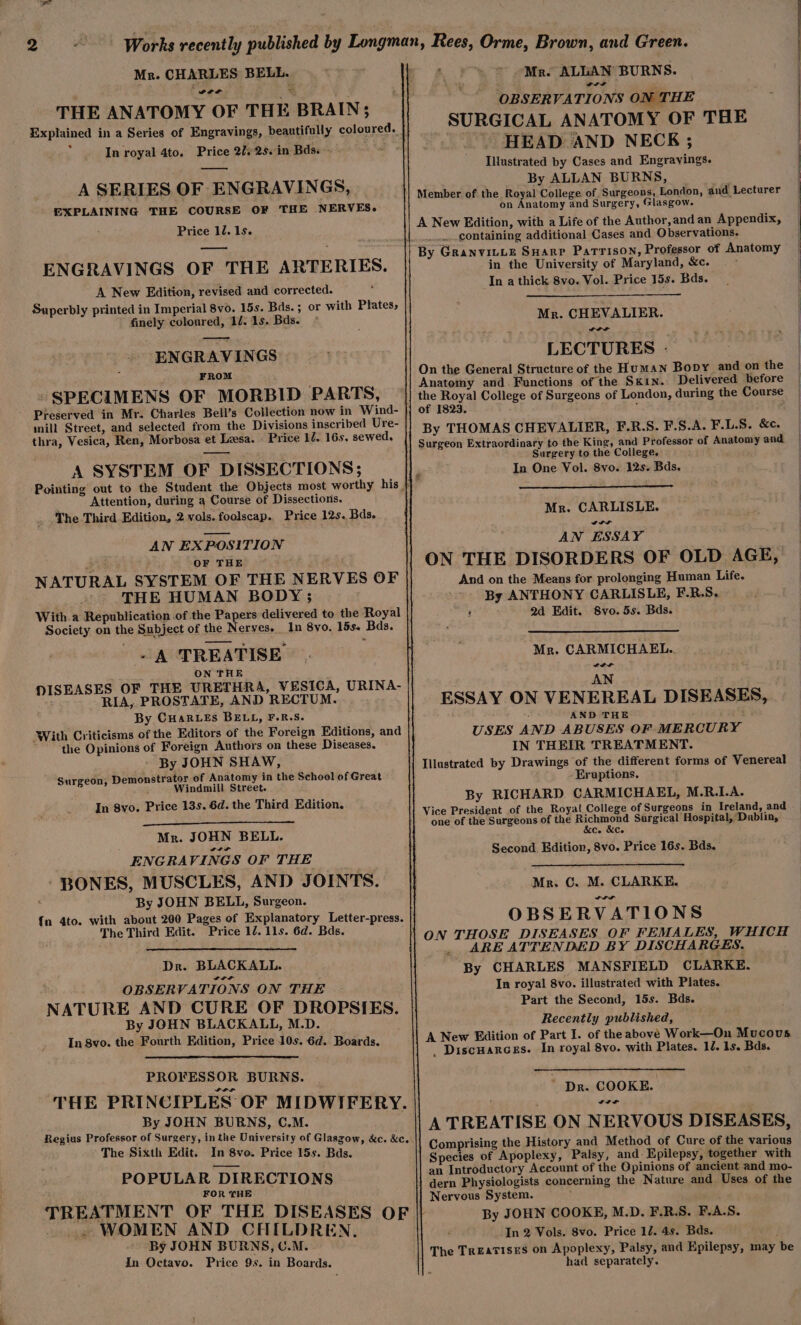 Fail Mr. CHARLES BELL. THE ANATOMY OF THE BRAIN; Explained in a Series of Engravings, beautifully coloured. In royal 4to. Price 202s. in Bds. - A SERIES OF ENGRAVINGS, EXPLAINING THE COURSE OF THE NERVES. Price 12. 1s. ENGRAVINGS OF THE ARTERIES. A New Edition, revised and corrected. Superbly printed in Imperial 8vo. 15s. Bas. ; or with Plates, finely coloured, 1/. 1s. Bds. * ENGRAVINGS : FROM - SPECIMENS OF MORBID PARTS, Preserved in Mr. Charles Bell’s Collection now in W ind- mill Street, and selected from the Divisions inscribed Ure- thra, Vesica, Ren, Morbosa et Lesa. Price 12. 16s. sewed, A SYSTEM OF DISSECTIONS; Attention, during a Course of Dissections. The Third Edition, 2 vols. foolscap. Price 12s. Bds. AN EXPOSITION BA OF THE NATURAL SYSTEM OF THE NERVES OF THE HUMAN BODY; With.a Republication of the Papers delivered to the Royal Society on the Subject of the Nerves. In 8yo. 15s. Bds. -A TREATISE ON THE MISEASES OF THE URETHRA, VESICA, URINA- ; RIA, PROSTATE, AND RECTUM. By CHARLEs BELL, F.R.S. With Criticisms of the Editors of the Foreign Editions, and the Opinions of Foreign Authors on these Diseases. By JOHN SHAW, Surgeon, Demonstrator of Anatomy in the School of Great Windmill Street. In 8yo. Price 13s. 6d. the Third Edition. Mr. JOHN BELL. ENGRAVINGS OF THE ‘ BONES, MUSCLES, AND JOINTS. By JOHN BELL, Surgeon. {n 4to. with about 200 Pages of Explanatory Letter-press. The Third Edit. Price 12. 11s. 6d. Bds. Dr. BLACKALL. OBSERVATIONS ON THE NATURE AND CURE OF DROPSIES. By JOHN BLACKALL, M.D. In 8vo. the Fourth Edition, Price 10s. 6d. Boards. PROFESSOR BURNS. THE PRINCIPLES OF MIDWIFERY. By JOHN BURNS, C,M. Regius Professor of Surgery, inthe University of Glaszow, &amp;c. &amp;c. The Sixth Edit. In 8vo. Price 15s. Bds. POPULAR DIRECTIONS FOR THE TREATMENT OF THE DISEASES OF iil WOMEN AND CHILDREN. By JOHN BURNS, U.M. In Octavo. Price 9s. in Boards. Mr. ALLAN BURNS. wre OBSERVATIONS ON THE SURGICAL ANATOMY OF THE HEAD AND NECK ; Illustrated by Cases and Engravings. By ALLAN BURNS, Member of the Royal College of Surgeons, London, and Lecturer on Anatomy and Surgery, Glasgow. A New Edition, with a Life of the Author, and an Appendix, containing additional Cases and Observations. in the University of Maryland, &amp;c. In a thick 8vo. Vol. Price 15s. Bds. Mr. CHEVALIER. De LECTURES - On the General Structure of the Human Bopy and on the Anatomy and. Functions of the Skin. Delivered before the Royal College of Surgeons of London, during the Course of 1823. ‘ By THOMAS CHEVALIER, F.R.S. F.S.A. F.L.S. &amp;c. Surgeon Extraordinary to the King, and Professor of Anatomy and Surgery to the College, In One Vol. 8vo. 12s. Bds. f Mr. CARLISLE. Sl AN ESSAY ON THE DISORDERS OF OLD AGE, And on the Means for prolonging Human Life. By ANTHONY CARLISLE, F.R.S. 2d Edit. Svo. 5s. Bds. Mr. CARMICHAEL. LIL AN ESSAY ON VENEREAL DISEASES, AND THE . USES AND ABUSES OF MERCURY IN THEIR TREATMENT. Illustrated by Drawings of the different forms of Venereal Eruptions. By RICHARD CARMICHAEL, M.R.LA. Royal College of Surgeons in Ireland, and one of the Surgeons of the Hichinoyd Surgical Hospital,’Dublin, c. &amp;c. ; Second. Edition, 8vo. Price 16s. Bds. Mr. C. M. CLARKE. OBSERVATIONS ON THOSE DISEASES OF FEMALES, WHICH _ ARE ATTENDED BY DISCHARGES. By CHARLES MANSFIELD CLARKE. In royal 8vo. illustrated with Plates. Part the Second, 15s. Bds. Recently published, A New Edition of Part I. of the above Work—On Mucous _ Discuarces. In royal 8vo. with Plates. 10. 1s. Bds. ~ Dr. COOKE. ww A TREATISE ON NERVOUS DISEASES, Species of Apoplexy, Palsy, and: Epilepsy, together with an Introductory Account of the Opinions of ancient and mo- dern Physiologists concerning the Nature and Uses of the Nervous System. By JOHN COOKE, M.D. F.R.S. F.A.S In 2 Vols. 8vo. Price 1. 4s. Bds. The Treatises on Apoplexy, Palsy, and Epilepsy, may be had separately.