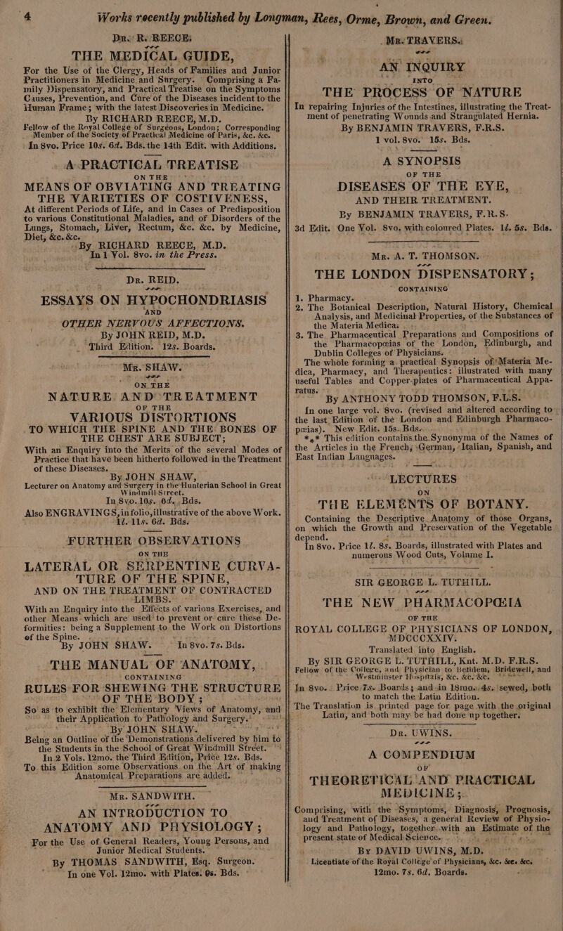 Dr. RR REECE; THE MEDICAL, GUIDE, For the, Use of the Clergy, Heads of Families and Junior Practitioners in Medicine and Sargery. Comprising a Fa- mily Dispensatory, and Practical Treatise on the Symptoms Causes, Prevention, and Cure of the Diseases incident to the Human Frame; with the latest Discoveries in Medicine. By RICHARD REECE, M.D. Fellow of the Raval College of Surzeéons, London; Corresponding Member of the Society. of Practical Medicine of Paris, &amp;c. &amp;c. In 8vo. Price 10s. 6d. Bds. the 14th Edit. with si ean A PRACTICAL TREATISE ON THE MEANS OF OBVIATING AND TREATING THE VARIETIES OF COSTIVENESS, Lungs, Stomach, Liver, Rectum, &amp;c. &amp;c. by Medicine, Diet, &amp;c. &amp;c. » By RICHARD REECE, M.D. In1 Vol. 8vo. in the Press. Dr. REID. ESSAYS ON HYPOCHONDRIASIS ‘AND OTHER NERVOUS AFFECTIONS. By JOHN REID, M.D. _ Third Edition. - 12s. Boards. ‘Mr. SHAW. le . NATURE AND TREATMENT OF THE VARIOUS DISTORTIONS TO WHICH THE SPINE AND THE BONES OF THE CHEST ARE SUBJECT; Practice that havé been hitherto followed in the Treatment of these Deters y JOHN SHAW, Lecturer on Anatomy ie Surgery in the Hunterian School in Great indmill Street. In,8vo..10s. 6d... Bds. Also ENGRAVINGS, in folio, illustr ative of the above Work. id. lls. 6d. Bds. FURTHER OBSERVATIONS ON THE LATERAL OR SERPENTINE CURVA- TURE OF THE SPINE, AND ON THE TREATMENT OF CONTRACTED “LIMBS. other Means» which are used’ to prevent or cure these De- formities: being a Supplement to the Work on Distortions of the Spine. By J OHN SHAW. THE MANUAL OF ANATOMY, ; CONTAINING RULES: FOR SHEWING THE STRUCTURE ‘OF THE BODY ; In 8vo. 7s. Bds. their Application to’ Pathology and Surgery.’ ’ “By JOHN SHAW. ye Being an Outline of the ‘Demonstrations delivered ee hind té the Students in the School of Great Windmill Street. © In 2 Vols. 12mo. the Third Edition, Price 12s. Bds. Anatomical Preparations are added. Mr. SANDWITH. AN INTRODUCTION TO ANATOMY, AND PHYSIOLOGY ; For the Use of General Readers, Young Persons, and Junior Medical Students. By THOMAS SANDWITH, Esq. Surgeon. . In one Vol. 12mo. with Plates. 0s. Bds. : . Mr. TRAVERS. oer AN. INQUIRY Into. THE PROCESS OF NATURE In repairing Injuries of the Intestines, illustrating the Treat- ment of penetrating Wounds .and Strangulated Hernia. By BENJAMIN TRAVERS, F.R.S. 1 vol. 8vo.° 15s. Bds. A SYNOPSIS OF THE DISEASES OF THE EYE, AND THEIR TREATMENT. By BENJAMIN TRAVERS, F.}&amp;.S. 1d. 5s. Bads. Mr. A. T. THOMSON. THE LONDON DISPENSATORY ; CONTAINING 1. Pharmacy. 2. The Botanical Description, Natural History, Chemical Analysis, and Medicinal Properties, of the Substances of the Materia Medica: 3. The. Pharmaceutical Preparations aud Compositions of the Pharmacopeias of the London, Edinburgh, and Dublin Colleges of Physicians. The whole forming a. practical Synopsis of: Materia Me- dica, Pharmacy, and Therapeutics: illustrated with many useful Tables and Copper- plates of Pharmaceutical Appa- By ANTHONY TODD THOMSON, F.L.S. the last Edition of the: London and Ridin buen Pharmaco- New Edit. 15s. Bds-. *,* This edition contains the. Synonyma of the Names of the Ar ticles in the French; ‘German, Italian, Spanish, and East Indian Languages. LECTURES THE ELEMENTS OF BOTANY. Containing the Descriptive. Anatomy of those Organs, on which the Growth and Preservation of the Vegetable depend. In 8vo. Price 12. 85. Boards, illnateated with Plates and numerous Wood Cuts, Volume I. SIR GEORGE Lis TUTHILL. wrt THE NEW. PHARMACOPG: [A OF THE ROYAL COLLEGE OF PHYSICIANS OF LONDON, MDCCCXXIV. Translated into English. By SIR GEORGE Ee TUTHILL, Knut. M.D. F.R.S. Westminster Hospitals, &amp;c. &amp;c. &amp;e. Price 7s. Boards; .and.in 18mo».4s. ‘sewed, both to match the Latin Edition. Latin, and both may: be had done up together. Dr. UWINS. al A COMPENDIUM OF THEORETICAL AND PRACTICAL MEDLCINE ;. aud Treatment of Diseases; a general Review of Physio- logy and Pathology, together. with an Maishcctad of the -_present.state of Medical Science. . §, i By DAVID UWINS, M. D. Licentiate of the Royal College of Physicians, &amp;c. &amp;es &amp;ce 12mo. 7s. 6d, Boards.