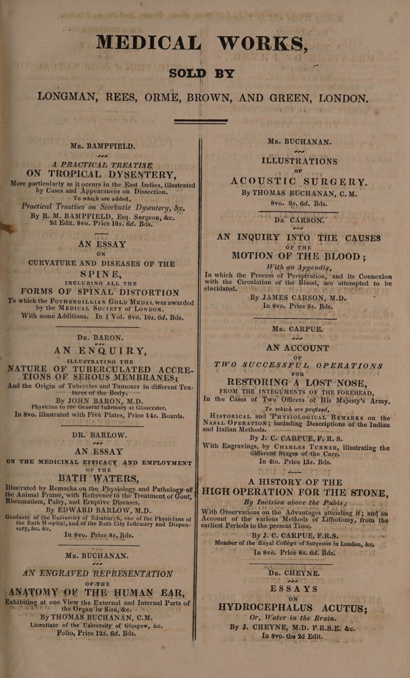 LONGMAN, REES, Mr. BAMPFIELD. A PRACTICAL TREATISE. ON TROPICAL DYSENTERY, by Cases and Appearances on Dissection. ' To which are added, Prastical Treatises on Scorbutic Dysentery, Be. ‘ By R. M. BAMPFIELD, Esq. Sarees: &c. a 2d Edit. 8vo. Price 10s. 6d. Bds Pa AN ESSAY 1 CON i CURVATURE AND DISEASES OF THE ee ' SPINE, INCLUDING ALL, THE FORMS OF SPINAL DISTORTION by the MEDIcaL Soctery of Lonpon. With some Additions, In 1 Vol. 8vo. 10s, 6d. Bds. Dr. BARON. AN ENQUIRY, EFLLUSTRATING THE _TIONS OF SEROUS MEMBRANES; tures of the Body; By JOHN BARON, M.D. Physician i the General Infirmary at Gloucester. In 8yo. illustrated with Five Plates, Price 14s. Boards. DR. BARLOW. a a AN ESSAY OF THE BATH WATERS, Rheumatism, Palsy, and Eruptive Diseases. - By EDWARD BARLOW, M.D. Graduate of ihe University of Edmbureh, one of the Physicians of the Bath Hospital, and.of the Bath City [ufirmary and Dispen- sary, &c. &c. In 8vo. Price 8s, Bds. | Ma. BUCHANAN. AN ENGRAVED REPRESENTATION OF.THE ANATOMY ‘OF THE HUMAN EAR, Exhibiting at one View the External and Internal Parts of mee es the Organ‘in Situ, &e. » '>- By THOMAS BUCHANAN, C.M. Liceutiate of the University of Glasgow, &c. Folio, Price 12s. 6d. Bds. FS WORKS, Mr. BUCHANAN. ILLUSTRATIONS or ACOUST IC SURGERY. By THOMAS BUCHANAN, Cc. M. 8vo. 95, 6d. Bds. “Dr CARSON. AN INQUIRY INTO THE CAUSES OF THE MOTION OF THE BLOOD ; With an Appendix i In which the Process of Perspiration, ‘and its Connexion with the Circulation of the Blood, are rib ed he to be elucidated. © By JAMES CARSON, M.D. i In 8vo. Price 9s. Bas, Mr: CARPUR. AN pete tala T TWO SUCCESSFUL, OPERATIONS FOR” RESTORING A LOST NOSE, FROM THE INTEGUMENTS OF THE FOREHEAD, To which are prefixed, Historica and ‘PHYSIOLOGICAL REMARKS on the and Italian Methods. By Ji C. CARPUE, F, R.S With Engravings, by CHARLES TURNER, atk the different Stages of ‘the Cure. as 4to. Price an Bds. * p _. A HISTORY. OF THE HIGH OPERATION FOR THE STONE, By Incision above the Bubiss inet a. - | Account of the various “Methods. of Ene, from’ the earliest Periods to the present Time, By J: Cc. CARPUE, PRS. Ae Member Of the Royal Collégé ‘of Surgeons in London, See a TEE pg 93a In 8v6. ‘Price 8s. 6d. Bds. “Da. CHEYNE, ae woe ESSAYS ON HYDROCEPHALUS ACUTUS; Or, Water in the Brain. .- By J. CHEYNE, M.D. F.R.S.E. &c. _In 8vo. the 2d Edit.