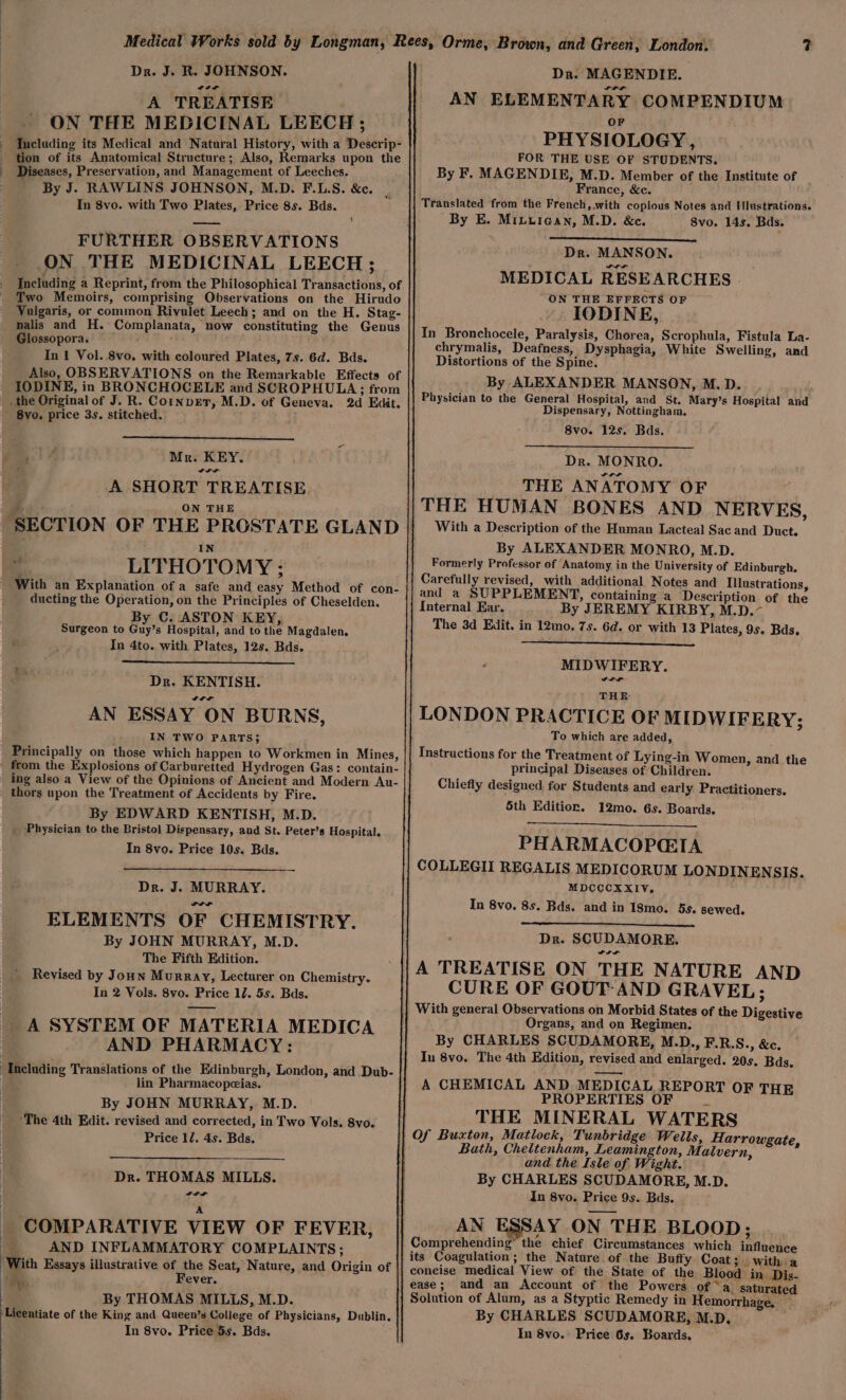 Medical Works sold by Longman, Rees, Orme, Brown, and Green, London. ys Dr. J. R. JOHNSON. Dra. MAGENDIE. A TREATISE AN ELEMENTARY COMPENDIUM ON THE MEDICINAL LEECH; Including its Medical and Natural History, with a Deserip- tion of its Anatomical Structure; Also, Remarks upon the Diseases, Preservation, and Management of Leeches. - By J. RAWLINS JOHNSON, M.D. F.L.S. &amp;c. ; In 8vo. with Two Plates, Price 8s. Bds. OF PHYSIOLOGY, FOR THE USE OF STUDENTS. By F. MAGENDIE, M.D. Member of the Institute of France, &amp;c. Translated from the French, with copious Notes and I lustrations. By E. Miiurean, M.D. &amp;c. Svo. 14s. Bds. _—_ FURTHER OBSERVATIONS ON THE MEDICINAL LEECH ; _ Including a Reprint, from the Philosophical Transactions, of ' Two Memoirs, comprising Observations on the Hirudo Vulgaris, or common Rivulet Leech; and on the H. Stag- _malis and H. Complanata, now constituting the Genus Glossopora. ~~ In 1 Vol. 8vo. with coloured Plates, 7s. 6d. Bds. Also, OBSERVATIONS on the Remarkable Effects of IODINE, in BRONCHOCELE and SCROPHULA; from _the Original of J. R. Cornper, M.D. of Geneva. 2d Edit. - Byo. price 3s. stitched. Dr. MANSON. MEDICAL RESEARCHES ON THE EFFECTS OF IODINE, In Bronchocele, Paralysis, Chorea, Scrophula, Fistula La- chrymalis, Deafness, Dysphagia, White Swelling, and Distortions of the Spine. By ALEXANDER MANSON, M.D. Physician to the General Hospital, and St. Mary’s Hospital and Dispensary, Nottingham. 8vo. 12s. Bds. Mr. KEY. Dr. MONRO. A SHORT TREATISE. THE ANATOMY OF a Joka gel THE HUMAN BONES AND NERVES, SECTION OF THE PROSTATE GLAND || Witha Description of the Human Lacteal Sac and Duct. : IN By ALEXANDER MONRO, M.D. LITHOTOMY : Formerly Professor of Anatomy in the University of Edinburgh. Carefully revised, with additional Notes and Illustrations, and a SUPPLEMENT, containing a Description of the Internal Ear. By JEREMY KIRBY, M.D.~ The 3d Edit. in 12mo. 7s. 6d. or with 13 Plates, 9s. Bds, ~ With an Explanation of a safe and easy Method of con- ducting the Operation, on the Principles of Cheselden. By C. ASTON KEY, Surgeon to Guy’s Hospital, and to the Magdalen. In 4to. with Plates, 12s. Bds. “ MIDWIFERY. Dr. KENTISH. CLL AN ESSAY ON BURNS, | IN TWO PARTS; Principally on those which happen to Workmen in Mines, from the Explosions of Carburetted Hydrogen Gas: contain- ing also a View of the Opinions of Ancient and Modern Au- _ thors upon the Treatment of Accidents by Fire. By EDWARD KENTISH, M.D. _ Physician to the Bristol Dispensary, and St. Peter’s Hospital. In 8vo. Price 10s. Bds. THE LONDON PRACTICE OF MIDWIFERY; To which are added, Instructions for the Treatment of Lying-in Women, and the principal Diseases of Children. Chiefly designed for Students and early Practitioners. 5th Edition. 12mo. 6s. Boards. PHARMACOPGIA COLLEGII REGALIS MEDICORUM LONDINENSIS. MDCCCXXIV, In 8vo. 8s. Bds. and in 18mo. 5s. sewed. Dr. J. MURRAY. ELEMENTS OF CHEMISTRY. By JOHN MURRAY, M.D. The Fifth Edition. Revised by Joun Murray, Lecturer on Chemistry. In 2 Vols. 8vo. Price 17. 5s. Bds. A SYSTEM OF MATERIA MEDICA AND PHARMACY: Including Translations of the Edinburgh, London, and .Dub- lin Pharmacopeias. By JOHN MURRAY, M.D. ‘The 4th Edit. revised and corrected, in Two Vols. 8vo. Price 12. 4s. Bds. Dr. SCUDAMORE. PLL A TREATISE ON THE NATURE AND CURE OF GOUT: AND GRAVEL; || With general Observations on Morbid States of the Digestive Organs, and on Regimen: By CHARLES SCUDAMORE, M.D., F.R.S., &amp;c. In 8vo. The 4th Edition, revised and enlarged. 20s. Bds. A CHEMICAL AND MEDICAL REPORT OF THE PROPERTIES OF me THE MINERAL WATERS |} Of Buxton, Matlock, Tunbridge Wells, Harrowgate, Bath, Cheltenham, Leamington, Maivern, and the Isle of Wight. By CHARLES SCUDAMORE, M.D. In 8vo. Price 9s. Bds. AN ESSAY ON THE BLOOD; Comprehending® the chief Circumstances which influence its Coagulation; the Nature of the Buffy Coat;. with a concise medical View of the State of the Blood in Dis- ease; and an Account of the Powers of ‘a. saturated Solution of Alum, as a Styptic Remedy in Hemorrhage. ~ By CHARLES SCUDAMORE, M.D, In 8vo.° Price 6s. Boards, Dr. THOMAS MILLS. Si al ee A _ COMPARATIVE VIEW OF FEVER, | AND INFLAMMATORY COMPLAINTS; ‘With Essays illustrative of the Seat, Nature, and Origin of : ; Me. Fever. By THOMAS MILLS, M.D. ‘Licentiate of the King and Queen’s College of Physicians, Dublin. In 8vo. Price 5s. Bds.