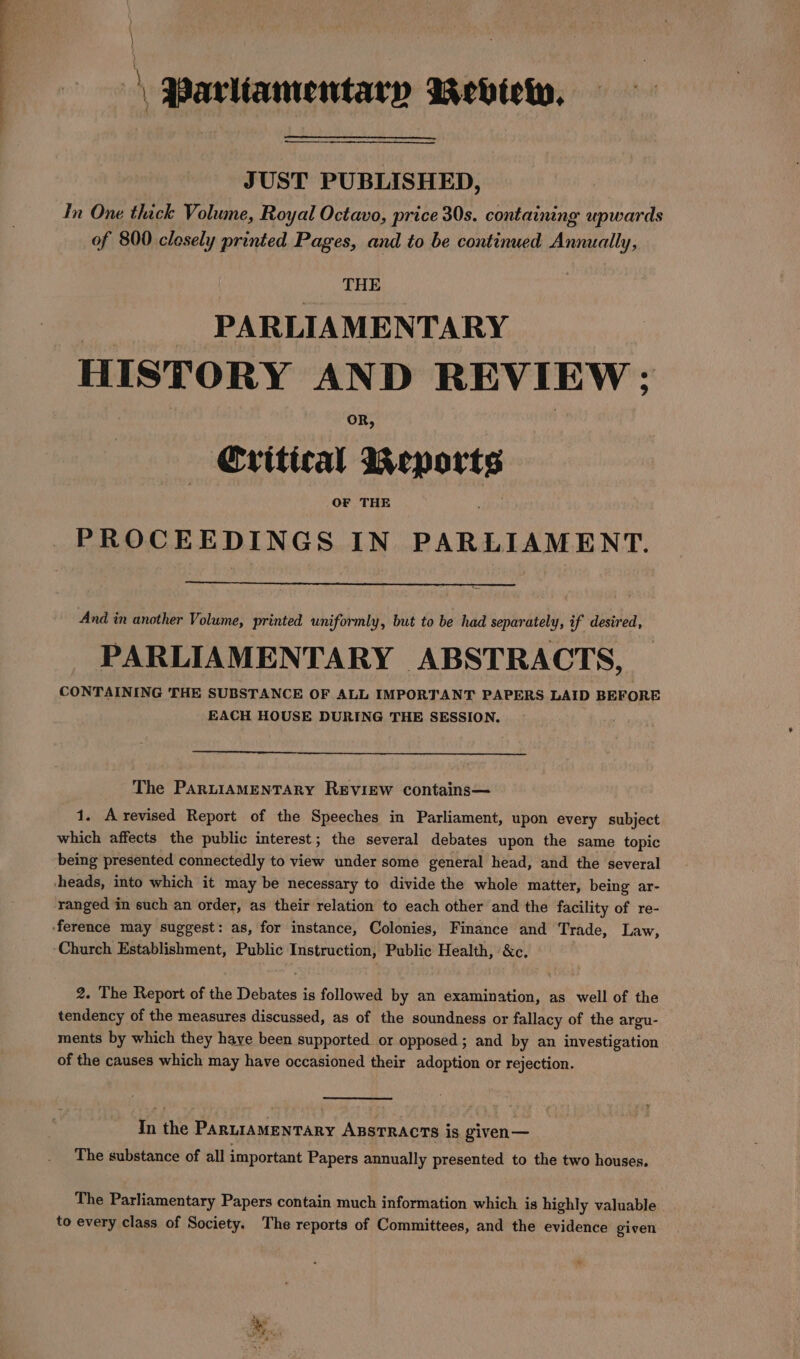 | Parliamentary Review. pa RURAL ET JUST PUBLISHED, In One thick Volume, Royal Octavo, price 30s. containing upwards of 800 closely printed Pages, and to be continued Annually, THE PARLIAMENTARY HISTORY AND REVIEW ; OR, — Cvitical Reker OF THE PROCEEDINGS IN PARLIAMENT. And in another Volume, printed uniformly, but to be had separately, if desired, PARLIAMENTARY ABSTRACTS, CONTAINING THE SUBSTANCE OF ALL IMPORTANT PAPERS LAID BEFORE EACH HOUSE DURING THE SESSION. The PARLIAMENTARY REVIEW contains— 1. Arevised Report of the Speeches in Parliament, upon every subject which affects the public interest; the several debates upon the same topic being presented connectedly to view under some general head, and the several heads, into which it may be necessary to divide the whole matter, being ar- ‘ranged in such an order, as their relation to each other and the facility of re- ference may suggest: as, for instance, Colonies, Finance and Trade, Law, Church Establishment, Public Instruction, Public Health, &amp;c. 2. The Report of the Debates is followed by an examination, as well of the tendency of the measures discussed, as of the soundness or fallacy of the argu- ments by which they haye been supported or opposed; and by an investigation of the causes which may have occasioned their adoption or rejection. In the ParniaMeNTARY AssTRACcTs is given— The substance of all important Papers annually presented to the two houses. The Parliamentary Papers contain much information which is highly valuable to every class of Society. The reports of Committees, and the evidence given