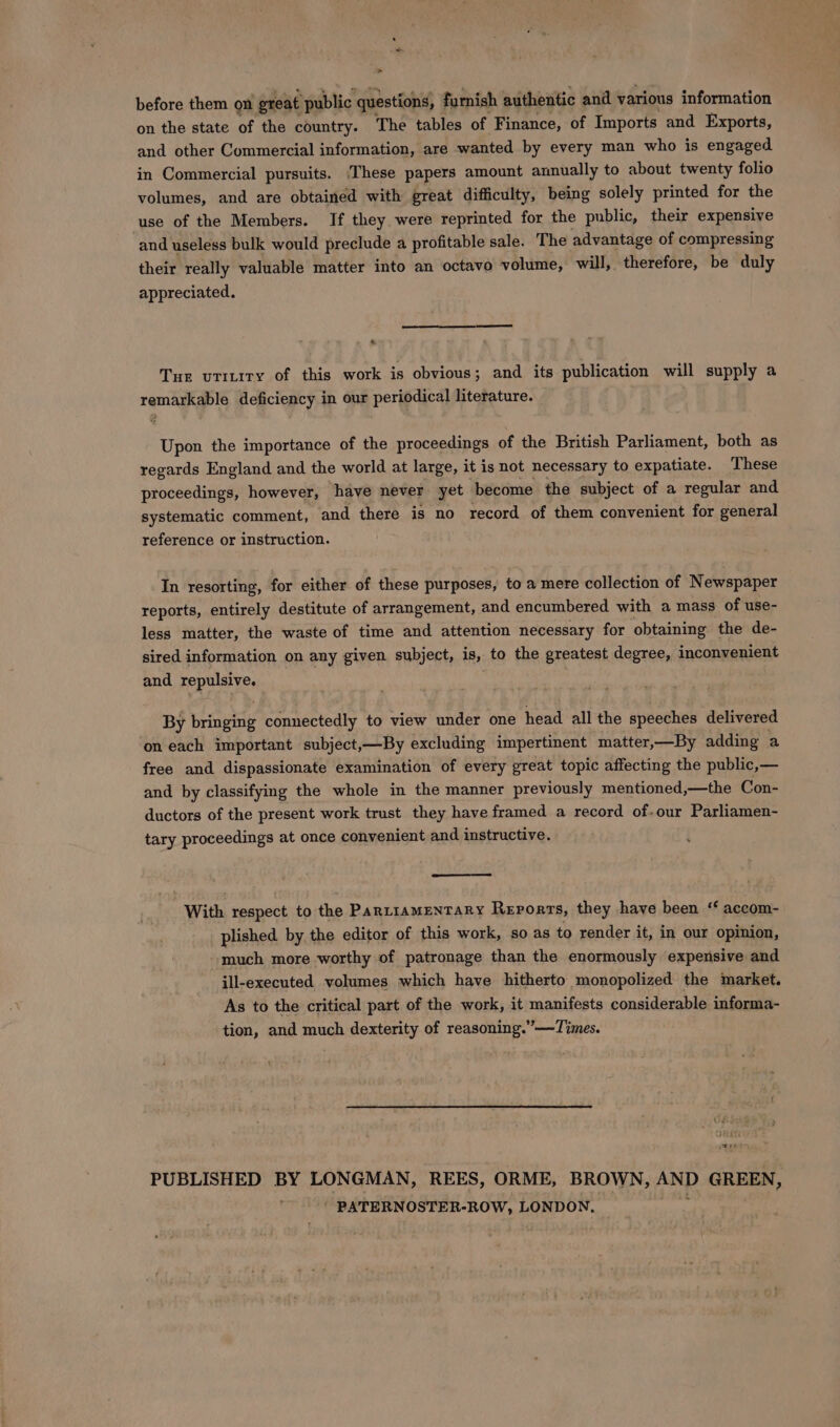 &gt; before them on great ‘public questions, furnish authentic and various information on the state of the country. The tables of Finance, of Imports and Exports, and other Commercial information, are wanted by every man who is engaged in Commercial pursuits. ‘These papers amount annually to about twenty folio volumes, and are obtained with great difficulty, being solely printed for the use of the Members. If they were reprinted for the public, their expensive and useless bulk would preclude a profitable sale. The advantage of compressing their really valuable matter into an octavo volume, will, therefore, be duly appreciated. « Tur vrinity of this work is obvious; and its publication will supply a remarkable deficiency in our periodical literature. Upon the importance of the proceedings of the British Parliament, both as regards England and the world at large, it is not necessary to expatiate. These proceedings, however, have never yet become the subject of a regular and systematic comment, and there is no record of them convenient for general reference or instruction. In resorting, for either of these purposes, to a mere collection of Newspaper reports, entirely destitute of arrangement, and encumbered with a mass of use- less matter, the waste of time and attention necessary for obtaining the de- sired information on any given subject, is, to the greatest degree, inconvenient and bepalaryes By beinaele connectedly to view under one head all the speeches delivered on each important subject,—By excluding impertinent matter,—By adding a free and dispassionate examination of every great topic affecting the public,— and by classifying the whole in the manner previously mentioned,—the Con- ductors of the present work trust they have framed a record of-our Parliamen- tary proceedings at once convenient and instructive. With respect to the Parziamentary Reports, they have been ‘ accom- plished. by the editor of this work, so as to render it, in our opinion, much more worthy of patronage than the enormously expensive and ill-executed volumes which have hitherto monopolized the market. As to the critical part of the work, it manifests considerable informa- tion, and much dexterity of reasoning.” —Times. ree PUBLISHED BY LONGMAN, REES, ORME, BROWN, AND GREEN, | PATERNOSTER-ROW, LONDON, yy