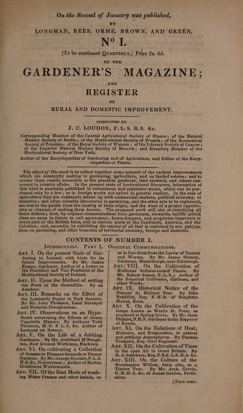 % On the Second of January was published, a sieeeu DHA G3; j LONGMAN, REES, ORME, BROWN, AND GREEN, O N° L. (To be continued QuARTERLY,) Price 2s. 6d. OF THE GARDENER’S MAGAZINE: AND REGISTER OF RURAL AND DOMESTIC IMPROVEMENT. CONDUCTED BY J. C. LOUDON, F.L.S. H.S. &c. Corresponding Member of the Central Agricultural Society of France; of the Natural History Society of Berlin; of the Horticultural Society of Prussia; of the Economical Society of Potsdam; of the Royal Society of Warsaw ; of the Literary Society of Cracow; of the Imperial Natural History Society of Moscow; and Honorary Member of the Horticultural Society of New York. , Author of the Encyclopedias of Gardening and of Agriculture, and Editor of the Ency- clopedias of Plants. The object of this work is to collect together some account of the various improvements which are constzntly making in gardening, agriculture, and on landed estates; and to render them readily accessible to the practical gardener, land steward, and others con- cerned in country affairs. In the present state of horticultural literature, information of this kind is generally published in voluminous and expensive works, which can be pur- chased only by a few; or in foreign works not suited to general readers. In the case of agriculture they are commonly mixed up with commercial matters, political economy, or statistics ; and often valuable discoveries in gardening, and the other arts to be registered, are lost to the public from the locality of their origin, and the want of a proper opportu- nity or channel of making them known. The propesed work will aim at remedying all these defects; first, by original communications fron: gardeners, stewards, bailiffs (which class we mean in future to call agronomes), house-keepers, and proprietor-improvers in every part of the British Isles, and in various parts of the Continent, America, and the Colonies; and, secondly, by exhibiting the essence of all that is contained in new publica~ tions on gardening, and other branches of territorial economy, foreign and domestic. CONTENTS OF NUMBER I. Intropuction. Parr I. Onrtcinat Communications. Art. I. On the present State of Gar- as to free them from the Larve of Insects: and Worms. By Mr. James Simson, dening in Ireland, with hints for its fate. Improvement. By Mr. James Gardener, Musselburgh, near Edinburgh. _ Fraser, Gardener, Author of a Letterto {| ART! VIII. On the Cultivation of the President and Vice Presidént of the ‘Hothouse bulbous-rooted Plants. By Horticultural Society of Ireland. Mr. Robert. Sweet, F.L.S.; Author of the Botanical Cultivator, Cistineea, and Arr. II. Upon the Method of setting sede Wrasse eee . et oration ArT, IX Historical Notice of the mateur. : = r Art. III. Remarks on the Effect of Present de Malines Pear. By John the Lombardy Poplar in Park Scenery. ation eo) F.H.S. of Boughton By Mr. John Thomson, Land Surveyor A xX 0 i the Cultivati f th and Pictorial Draughtsman. 7h ‘i n the fet vis gts : e : : = rape known as West’s St. Peter, as ART. Iv. Observations aie Hyp “i practised at Spring Grove. By Mr. Isaac thesis concerning the Effects of Green Oldacre, F.H.S. Gardener tothe Emperor Vegetable Manure. By Anthony Todd of Russia. ee Viniegtre, S. &c. Author of | Apr, XI, On the Relations of Heat, : ° Moisture, and Evaporation, in natural Art. V. On the Life of a Jobbing and artificial Atmospheres. By Thomas, Gardener. By Mr. Archibald M‘Naugh- Tredgold, Esq. Civil Engineer. ton, New Ground Workman, Hackney. | Arr. XII. On the Cultivation of Vines Art. VI. On cultivating a Collection in the open Air in Great Britain. By of Grasses in Pleasure Grounds or Flower R. A. Salisbury, Esq. F.R.S. L.S. H.S. &e. Gardens. By Mr. George Sinclair, F.L.S. Art. XIII. On the Culture of the Spates agen 3 Athor of Hortus Huntingdon Willow, Salix alba, as a bay apes Timber Tree. By Mr. Arch. Gorrie, ArT. VII. Of the Best Mode of wash- C. M.H.S. &c. of Annat Garden, Perth- ing Water Cresses and other Salads, so shire. {Turn over.