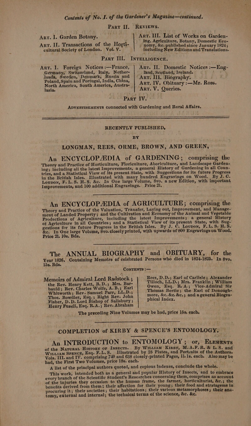 Contents of No. I. of the Gardener's Magazine—continued. Part II. REVIEWS. — ia Art. LIL. List of Works on Garden- ing, Agriculture, Botany, Domestic Eco- j nomy, &amp;c. published since January 1824; including New Editions and Translations- Arr. I. Garden Botany. Art. II. Transactions of the Horti- cultural Society of London. Vol. V. r PART III. INTEVLIGENCE, Art. I. Foreign Notices :—France, Geena Switzerland, Italy, Nether- lands, Sweden, Denmark, Russia and Arr. IIE ES Poland, Spain and Portugal, India, China, Arr 7 i rei hy. Wr ifoes North America, South America, Austra- | . o iVe MUALy :—NAY. A085. lasias | Arr. V. Queries. Part IV. ADVERTISEMENTS Connected with Gardening and Rural Affairs. Art. II. Domestic Notices :—Eng- land, Scotland, Ireland. : RECENTLY PUBLISHED, . ‘BY . LONGMAN, REES, ORME, BROWN, AND GREEN, An ENCYCLOPEDIA of GARDENING; comprising the Theory and Practice of Horticulture, Floriculture, Aboriculture, and Landscape Garden- ing; including all the latest Improvements, a general History of Gardening in all Coun- tries, and a Statistical View of its present State, with Suggestions for its future Progress in the British Isles. Illustrated with many hundred Engravings on Wood. By J. C. Loupon, F. L. 8S. H.S. &amp;c. In One large Volume, Svo. a new Edition, with important Improvements, and 100 additional Engravings. Price 21. &lt;4 An ENCYCLOPEDIA of AGRICULTURE; comprising the Theory and Practice of the Valuation, Transfer, Laying out, Improvement, and Manage- ment of Landed Property; and the Cultivation and Economy of the Animal and Vegetable Productions of Agriculture, including the latest Improvements; a general History of Agriculture in all Countries; anda Statistical View of its present State, with Sug-' gestions for its future Progress in the British Isles. By J. ©. Loupon, F,L.S. H.S. &amp;c. In One large Volume, 8vo. closely printed, with upwards of 80) Engravings on Wood. Price 21. 10s. Bds. The ANNUAL BIOGRAPHY and OBITUARY, for the Year 1826. Containing Memoirs of celebrated Persons who died in 1824-1825. In 8vo. 15s. Bds. CONTENTS :— Memoirs of Admiral Lord Radstock ; Rees, D.D.; Earl of Carlisle; Alexander the Rey. Henry Kett, B.D.; Mrs. Bar- bauld; Rey. Charles Wolfe, A. B.; Earl Whitworth; Rev. Samuel Parr, LL.D.; Thos. Bowdler, Esq.; Right Rev. John Fisher, D. D. Lord Bishop of Salisbury ; Henry Fuseli, Esq. R.A.; Rev. Abraham Tilloch, LL.D.; Mrs. Franklin ; William Owen, Esq. R.A.; Vice-Admiral Sir Thomas Bertie; the Earl of Donough-. more, &amp;c. &amp;c. &amp;c.; and a general Biogra- phical Index. The preceding Nine Volumes may be had, price 15s. each. COMPLETION of KIRBY &amp; SPENCE’S ENTOMOLOGY, An INTRODUCTION to ENTOMOLOGY ; or, Exzitenrs of the Narurat Hisrory or Insects. By WILLIAM Kirpy, M.A.F.R. &amp; L.S. and Wi.utAM SPENCE, Esq. F.L.S. Illustrated by 25 Plates, and Portyaits of the Authors. Vols. ILI. and IV. comprising 740 and 638 closely-printed Pages, 1l.1s. each. Also may be had, the First Two Volumes, price 18s. each. A list of the principal authors quoted, and copious indexes, conclude the whole. This work, intended both as a general and popular History of Insects, and to embrace every branch of the Scientific Student's Researches concerning them, comprises an account of the injuries they occasion to the human frame, the farmer, horticulturist, &amp;c.; the benefits derived from them; their affection for their young; their food and stratagems in procuring it; their societies; their habitations ; their various metamorphoses; their ana- tomy, external and internal; the technical terms of the science, &amp;c. &amp;c, ~