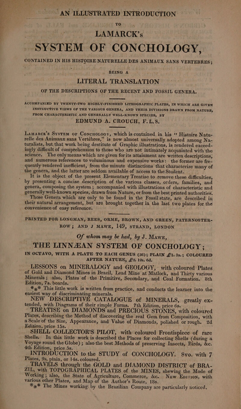 “AN ILLUSTRATED INTRODUCTION : TO ~ &gt; LAMARCK’s SYSTEM OF CONCHOLOGY, CONTAINED IN HIS HISTOIRE NATURELLE DES ANIMAUX SANS VERTEBRES ; . BEING A LITERAL TRANSLATION OF THE DESCRIPTIONS OF THE RECENT AND FOSSIL GENERA. ACCOMPANIED BY TWENTY-TWO HIGHLY-FINISHED LITHOGRAPHIC PLATES, IN WHICH ARE GIVEN INSTRUCTIVE VIEWS OF THE VARIOUS GENERA, AND THEIR DIVISIONS DRAWN FROM NATURE, FROM CHARACTERISTIC, AND GENERALLY WELL-KNOWN SPECIES, BY EDMUND A. CROUCH, F.L.S. Lamarcx’s System or Concuotocy, which is contained in his “ Histoire Natu- relle des Animaux sans Vertébres,” is now almost universally adopted among Na- turalists, but that work being destitute of Graphic illustrations, is rendered exceed- ingly difficult of comprehension to those who are not intimately acquainted with the science. The only means which are given for its attainment are written descriptions, and numerous references to voluminous and expensive works: the former are fre- quently rendered inefficient, from the minute distinctions that characterize many of the genera, and the latter are seldom available of access to the Student. It is the object of the present Elementary Treatise to remove these difficulties, by presenting a concise description of the various classes, orders, families, and genera, composing the system ; accompanied with illustrations of characteristic and generally well-known species, drawn from Nature, or from the best printed authorities. Those Genera which are only to be found in the Fossil state, are described in their natural arrangement, but are brought together in the last two plates for the convenience of easy reference. PRINTED FOR LONGMAN, REES, ORME, BROWN, AND GREEN, PATERNOSTER- ROW; AND J MAWE, 149, sTRAND, LONDON Of whom may be had, by J. Mawes, ; THE LINNZZAN SYSTEM OF CONCHOLOGY : IN OCTAVO, WITH A PLATE TO EACH GENUS (36); PLAIN £1.13s.; COLOURED AFTER NATURE, £2. 12s. 6d. LESSONS on MINERALOGY and GEOLOGY, with coloured Plates of Gold and Diamond Mines in Brazil, Lead Mine at Matlock, and Thirty various Minerals ; also, Plates of the Primitive, Secondary, and Coal Formation. 8th Edition, 7s. boards. *%* This little work is written from practice, and conducts the learner into the easiest way of discriminating minerals. i NEW DESCRIPTIVE CATALOGUE of MINERALS, greatly ex- tended, with Diagrams of their simple Forms. 7th Edition, price 6s. TREATISE on DIAMONDS and PRECIOUS STONES, with coloured Plates, describing the Method of discovering the real Gem from Composition, with a Scale of the Size, Appearance, and Value of Diamonds, polished or rough. 2d Edition, price 15s. SHELL COLLECTOR’S PILOT, with coloured Frontispiece of rare Shells. In this little work is described the Places for collecting Shells (during a Voyage round the Globe) ; also the best Methods of preserving Insects, Birds, &amp;c. 4th Edition, price 5s. INTRODUCTION to the STUDY of CONCHOLOGY. 8vo. with 7 Plates, 9s. plain, or 14s. coloured. _ TRAVELS through: the GOLD and DIAMOND DISTRICT of BRA- ZIL, with TOPOGRAPHICAL PLATES of the MINES, shewing the Mode of Working ; also, the State of Agriculture, Commerce, &amp;c. New Epirion, with various other Plates, and Map of the Author’s Route, 18s. * 4% The Mines working: by the Brazilian Company are particularly noticed.