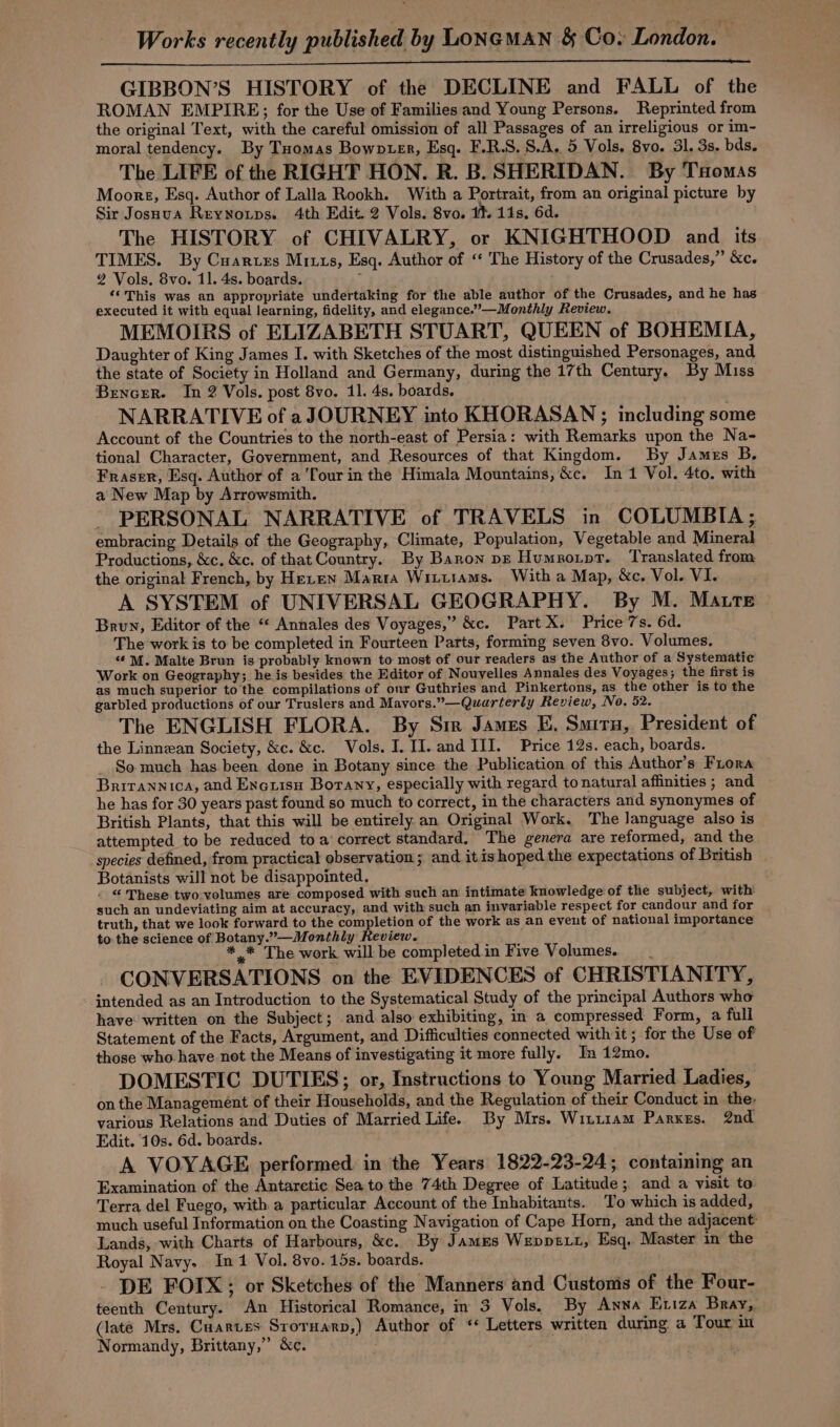 Works recently published by LONGMAN &amp; Coy London. GIBBON’S HISTORY of the DECLINE and FALL of the ROMAN EMPIRE; for the Use of Families and Young Persons. Reprinted from the original Text, with the careful omission of all Passages of an irreligious or im- moral tendency. By Tuomas Bowoter, Esq. F.R.S. S.A. 5 Vols. 8yo. 31. 3s. bds. The LIFE of the RIGHT HON. R. B. SHERIDAN. By Taomas Moore, Esq. Author of Lalla Rookh. With a Portrait, from an original picture by Sir Josnua Reynoxps. 4th Edit. 2 Vols. 8vo. 1% 11s, 6d. The HISTORY of CHIVALRY, or KNIGHTHOOD and its TIMES. By Cuartes Mitts, Esq. Author of ‘ The History of the Crusades,” &amp;c. 2 Vols. 8vo. 1]. 4s. boards. , ‘*This was an appropriate undertaking for the able author of the Crusades, and he has executed it with equal learning, fidelity, and elegance.”’—Monthly Review. MEMOIRS of ELIZABETH STUART, QUEEN of BOHEMIA, Daughter of King James I. with Sketches of the most distinguished Personages, and the state of Society in Holland and Germany, during the 17th Century. By Miss Bencer. In 2 Vols. post 8vo. 11. 4s. boards. NARRATIVE of aJOURNEY into KHORASAN ; including some Account of the Countries to the north-east of Persia: with Remarks upon the Na- tional Character, Government, and Resources of that Kingdom. By James B. Fraser, Esq. Author of a ‘four in the Himala Mountains, &amp;c. In 1 Vol. 4to. with a New Map by Arrowsmith. - PERSONAL NARRATIVE of TRAVELS in COLUMBIA; embracing Details of the Geography, Climate, Population, Vegetable and Mineral Productions, &amp;c. &amp;c. of that Country. By Baron pz Humnorpt. Translated from the original French, by Heren Marta Wiitiams. With a Map, &amp;c. Vol. VI. A SYSTEM of UNIVERSAL GEOGRAPHY. By M. Matte Brun, Editor of the “ Annales des Voyages,” &amp;c. Part X. Price 7s. 6d. The work is to be completed in Fourteen Parts, forming seven 8vo. Volumes. “¢ M. Malte Brun is probably known to most of our readers as the Author of a Systematic Work on Geography; he is besides the Editor of Nouyelles Annales des Voyages; the first is as much superior to'the compilations of our Guthries and Pinkertons, as the other is to the garbled productions of our Truslers and Mayors.”—Quarterly Review, No. 52. The ENGLISH FLORA. By Sie James E, Smirn, President of the Linnean Society, &amp;c. &amp;c. Vols. I. II. and III. Price 12s. each, boards. _ So much has been done in Botany since the Publication of this Author’s Fiona Britannica, and Encuisu Botany, especially with regard to natural affinities ; and he has for 30 years past found so much to correct, in the characters and synonymes of British Plants, that this will be entirely an Original Work. The language also is attempted to be reduced toa correct standard, The genera are reformed, and the species defined, from practical observation ; and itis hoped the expectations of British Botanists will not be disappointed. . © These two volumes are composed with such an intimate knowledge of the subject, with such an undeviating aim at accuracy, and with such an invariable respect for candour and for truth, that we look forward to the completion of the work as an event of national importance to the science of Botany.”—Monthly Review. * * The work will be completedin Five Volumes. CONVERSATIONS on the EVIDENCES of CHRISTIANITY, intended as an Introduction to the Systematical Study of the principal Authors who have written on the Subject; and also exhibiting, in a compressed Form, a full Statement of the Facts, Argument, and Difficulties connected with it ; for the Use of those who have not the Means of investigating it more fully. In 12mo. DOMESTIC DUTIES; or, Instructions to Young Married Ladies, on the Management of their Households, and the Regulation of their Conduct in the: various Relations and Duties of Married Life. By Mrs. Witiiam Parxes. 2nd Edit. 10s. 6d. boards. A VOYAGE performed in the Years 1822-23-24; containing an Examination of the Antarctic Sea to the 74th Degree of Latitude; and a visit to Terra del Fuego, with a particular Account of the Inhabitants. To which is added, much useful Information on the Coasting Navigation of Cape Horn, and the adjacent Lands, with Charts of Harbours, &amp;c. By James Weppe.t, Esq. Master in the Royal Navy. In 1 Vol. 8vo. 15s. boards. DE FOIX; or Sketches of the Manners and Custonis of the Four- teenth Century. An Historical Romance, in 3 Vols. By Anna Eriza Bray, (late Mrs, Cuartes Sroruarp,) Author of ‘* Letters written during a Tour im Normandy, Brittany,” &amp;c.
