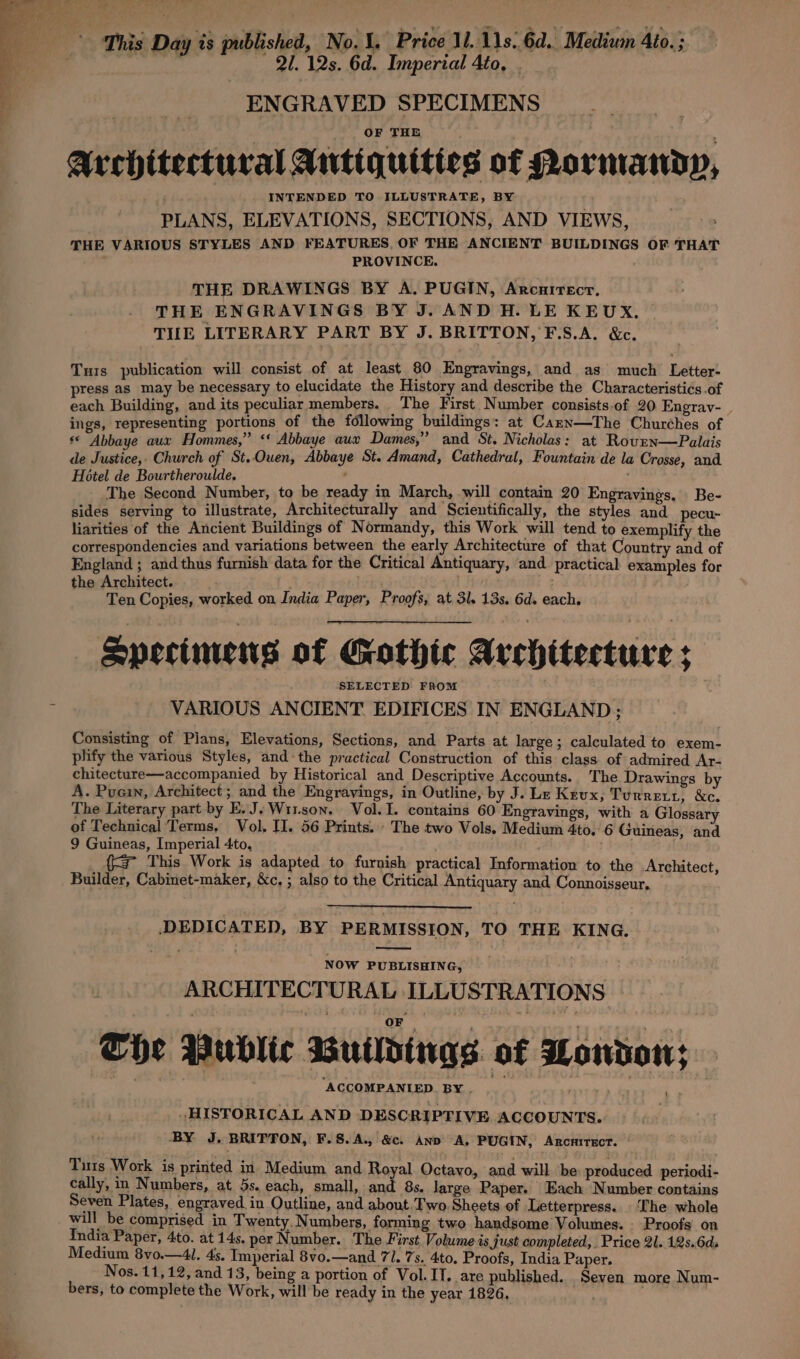 © This Day is published, No.1, Price Ul. 11s. 6d. Medium Ato. ; idohideaaliiielal acd Fi ERREe Fao ENGRAVED SPECIMENS OF THE Architectural Antiquities of Pormandy, INTENDED TO ILLUSTRATE, BY PLANS, ELEVATIONS, SECTIONS, AND VIEWS, THE VARIOUS STYLES AND FEATURES OF THE ANCIENT BUILDINGS OF THAT PROVINCE. THE DRAWINGS BY A. PUGIN, Arcarrecr. THE ENGRAVINGS BY J. AND H. LE KEUX., TILE LITERARY PART BY J. BRITTON, F.S.A. &amp;c. Turs publication will consist of at least 80 Engravings, and as much Letter- press as may be necessary to elucidate the History and describe the Characteristics.of each Building, and its peculiar members. : The First Number consists.of 20. Engray- ings, representing portions of the following buildings: at Carn—The Churches of s* Abbaye aux Hommes,” ‘‘ Abbaye aux Dames,” and St. Nicholas: at Roven—Palais de Justice, Church of St..Ouen, Abbaye St. Amand, Cathedral, Fountain de la Crosse, and Hotel de Bourtheroulde, The Second Number, to be ready in March, will contain 20 Engravings. Be- sides serving to illustrate, Architecturally and Scientifically, the styles and_pecu- liarities of the Ancient Buildings of Normandy, this Work will tend to exemplify the correspondencies and variations between the early Architecture of that Country and of England ; and thus furnish data for the Critical Antiquary, and practical examples for the Architect. . Ten Copies, worked on India Paper, Proofs, at 3l. 13s, 6d. each. Specimens of Gothic Architecture ; SELECTED FROM VARIOUS ANCIENT EDIFICES IN ENGLAND ; Consisting of Plans, Elevations, Sections, and Parts at large ; calculated to exem- plify the various Styles, and-the practical Construction of this class of admired Ar- chitecture—accompanied by Historical and Descriptive Accounts. The Drawings by A. Puain, Architect; and the Engravings, in Outline, by J. Le Keux, Turret, &amp;c. The Literary part by E.J.Wr1son. Vol. 1. contains 60 Engravings, with a Glossary of Technical Terms, Vol. II. 56 Prints. The two Vols, Medium 4to, 6 Guineas, and 9 Guineas, Imperial 4to, {3 This Work is adapted to furnish practical Information to the Architect, Builder, Cabinet-maker, &amp;c, ; also to the Critical Antiquary and Connoisseur, DEDICATED, BY PERMISSION, TO THE KING. NOW PUBLISHING, ARCHITECTURAL ILLUSTRATIONS The Public Buildings of London; HISTORICAL AND DESCRIPTIVE ACCOUNTS. BY J. BRITTON, F.S.A., &amp;c. AND &lt;A, PUGIN, Arcnirscr. Turs Work is printed in Medium and Royal Octayo, and will ‘be produced periodi- cally, in Numbers, at 5s. each, small, and 8s. large Paper. Each Number contains Seven Plates, engraved in Outline, and about, Two Sheets of Letterpress... The whole will be comprised in Twenty, Numbers, forming two handsome Volumes. Proofs on {India Paper, 4to. at 14s. per Number. The First Volume is just completed, Price 2l. 12s.6ds Medium 8vo.—4l. 4s. Imperial 8vo.—and 71. 7s. 4to. Proofs, India Paper. Nos. 11,12, and 13, being a portion of Vol. IT. are published. Seven more Num- bers, to complete the Work, will be ready in the year 1826,