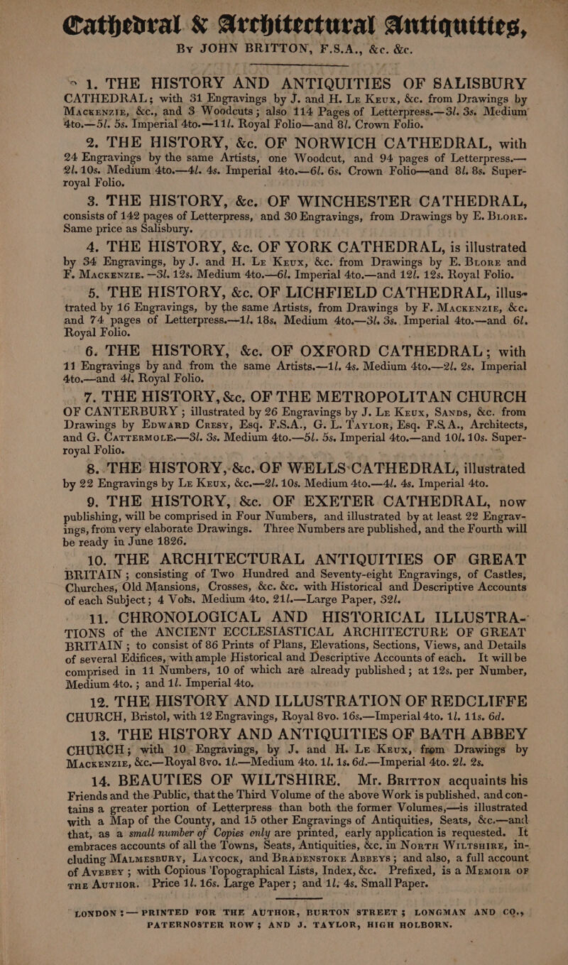 Cathedral Architectural Antiquitios, — By JOHN BRITTON, F.S.A., &amp;c. &amp;c. &gt; 1, THE HISTORY AND ANTIQUITIES OF SALISBURY CATHEDRAL; with 31 Engravings by J. and H. Le Kevx, &amp;c. from Drawings by Mackenziz, &amp;c., and 3 Woodcuts ; also 114 Pages of Letterpress.—3I. 3s. Medium 4to.—5l. 5s. Imperial 4to.—111. Royal Folio—and 81, Crown Folio. 2. THE HISTORY, &amp;. OF NORWICH CATHEDRAL, with 24 Engravings by the same Artists, one Woodcut, and 94 pages of Letterpress.— 21.10s. Medium 4to.—4l. 4s. Imperial 4to.—6l. 6s. Crown Folio—and 81. 8s. Super- royal Folio. . 3. THE HISTORY, &amp;. OF WINCHESTER CATHEDRAL, consists of 142 pages of Letterpress, and 30 Engravings, from Drawings by E. Biore. Same price as Salisbury. 4, THE HISTORY, &amp;c. OF YORK CATHEDRAL, is illustrated by 34 Engravings, by J. and H. Le Krux, &amp;c. from Drawings by E. Brore and F. Macxenztz. —3l. 12s. Medium 4to.—6l. Imperial 4to.—and 121. 12s. Royal Folio. 5, THE HISTORY, &amp;c. OF LICHFIELD CATHEDRAL, illuse trated by 16 Engravings, by the same Artists, from Drawings by F. Macxenzir, &amp;c. and 74 pages of Letterpress.—1/. 18s, Medium 4to.—3l. 3s.. Imperial 4to.—and 61, Royal Folio. ; 6. THE HISTORY, &amp;c. OF OXFORD CATHEDRAL; with 11 Engravings by and from the same Artists.—1l, 4s. Medium 4to.—2I. 2s. Imperial 4to.—and 41, Royal Folio. 7. THE HISTORY, &amp;c. OF THE METROPOLITAN CHURCH OF CANTERBURY ; illustrated by 26 Engravings by J. Lz Krux, Sanps, &amp;c. from Drawings by Epwarp Cresy, Esq. F.S.A., G. L. Tayzor, Esq. F.QA., Architects, and G. CatTERMOLE.—3Sl. 3s. Medium 4to.—5l. 5s. Imperial 4to.—and 101. 10s. Super- royal Folio. “ 8. THE HISTORY, -&amp;c. OF WELLS‘CATHEDRAL, illustrated by 22 Engravings by Lz Krux, &amp;c.—2l. 10s. Medium 4to.—4. 4s. Imperial 4to. 9. THE HISTORY, &amp;c. OF EXETER CATHEDRAL, now publishing, will be comprised in Four Numbers, and illustrated by at least 22 Engrav- ings, from very elaborate Drawings. Three Numbers are published, and the Fourth will be ready in June 1826. . 10. THE ARCHITECTURAL ANTIQUITIES OF GREAT BRITAIN ; consisting of Two Hundred and Seventy-eight Engravings, of Castles, Churches, Old Mansions, Crosses, &amp;c. &amp;c. with Historical and Descriptive Accounts of each Subject; 4 Vols. Medium 4to, 21/.—Large Paper, 32. 11. CHRONOLOGICAL AND HISTORICAL ILLUSTRA- TIONS of the ANCIENT ECCLESIASTICAL ARCHITECTURE OF GREAT BRITAIN ; to consist of 86 Prints of Plans, Elevations, Sections, Views, and Details of several Edifices, with ample Historical and Descriptive Accounts of each. It willbe comprised in 11 Numbers, 10 of which aré already published; at 12s. per Number, Medium 4to. ; and il. Imperial 4to. 12. THE HISTORY AND ILLUSTRATION OF REDCLIFFE CHURCH, Bristol, with 12 Engravings, Royal 8vo. 16s.—Imperial 4to, 11. 11s. 6d. 13. THE HISTORY AND ANTIQUITIES OF BATH ABBEY CHURCH; with 10. Engravings, by J. and H. Le Kevx, from Drawings by Macxenziz, &amp;c.—Royal 8vo. 1l.—Medium 4to. 11. 1s. 6d.—Imperial 4to. 21. 2s, 14. BEAUTIES OF WILTSHIRE. Mr. Britton acquaints his Friends and the-Public, that the Third Volume of the above Work is published, and con- tains a greater portion of Letterpress than both the former Volumes,—is illustrated with a Map of the County, and 15 other Engravings of Antiquities, Seats, &amp;c.—ancd that, as a small number of Copies only are printed, early application is requested. It embraces accounts of all the Towns, Seats, Antiquities, &amp;c. in NortH WILTsHIRE, in-. cluding Matmessury, Laycock, and Brapenstoxe Axzpeys; and also, a full account of Avrezsey ; with Copious Topographical Lists, Index, &amp;c. Prefixed, is a Memorr oF gue Autuor. Price 11.16s. Large Paper; and 11; 4s. Small Paper. LONDON $— PRINTED FOR THE AUTHOR, BURTON STREET $ LONGMAN AND COQ,, PATERNOSTER ROW5 AND J. TAYLOR, HIGH HOLBORN,