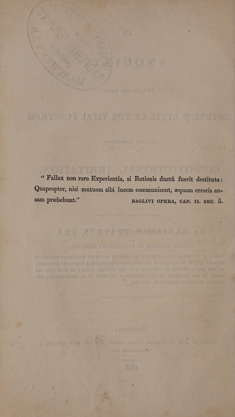 “ Fallax non raro Experientia, si Rationis ductii fuerit destituta: Quapropter, nisi mutuam sibi lucem communicent, equam erroris an- - sam prebebunt.” BAGLIVI OPERA, CAP. II. SEC. 5.