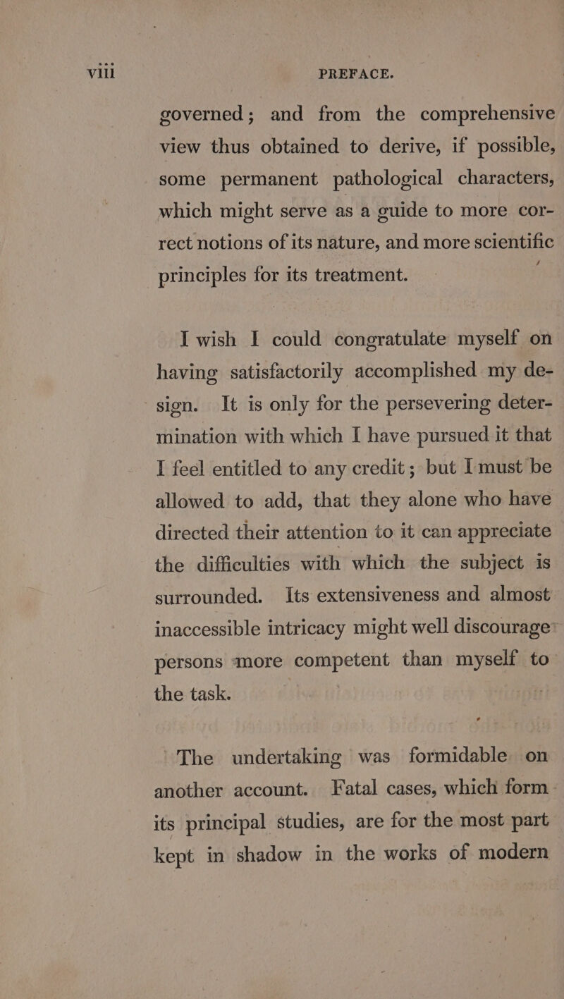 Vil governed; and from the comprehensive view thus obtained to derive, if possible, some permanent pathological characters, which might serve as a culde to more cor- rect notions of its nature, and more scientific 4 principles for its treatment. I wish I could congratulate myself on having satisfactorily accomplished my de- mination with which I have pursued it that I feel entitled to any credit; but Imust be allowed to add, that they alone who have directed their attention to it can appreciate the difficulties with which the subject is surrounded. Its extensiveness and almost inaccessible intricacy might well discourage’ persons more competent than myself to the task. * ~The undertaking was formidable on another account. Fatal cases, which form its principal studies, are for the most part kept in shadow in the works of modern