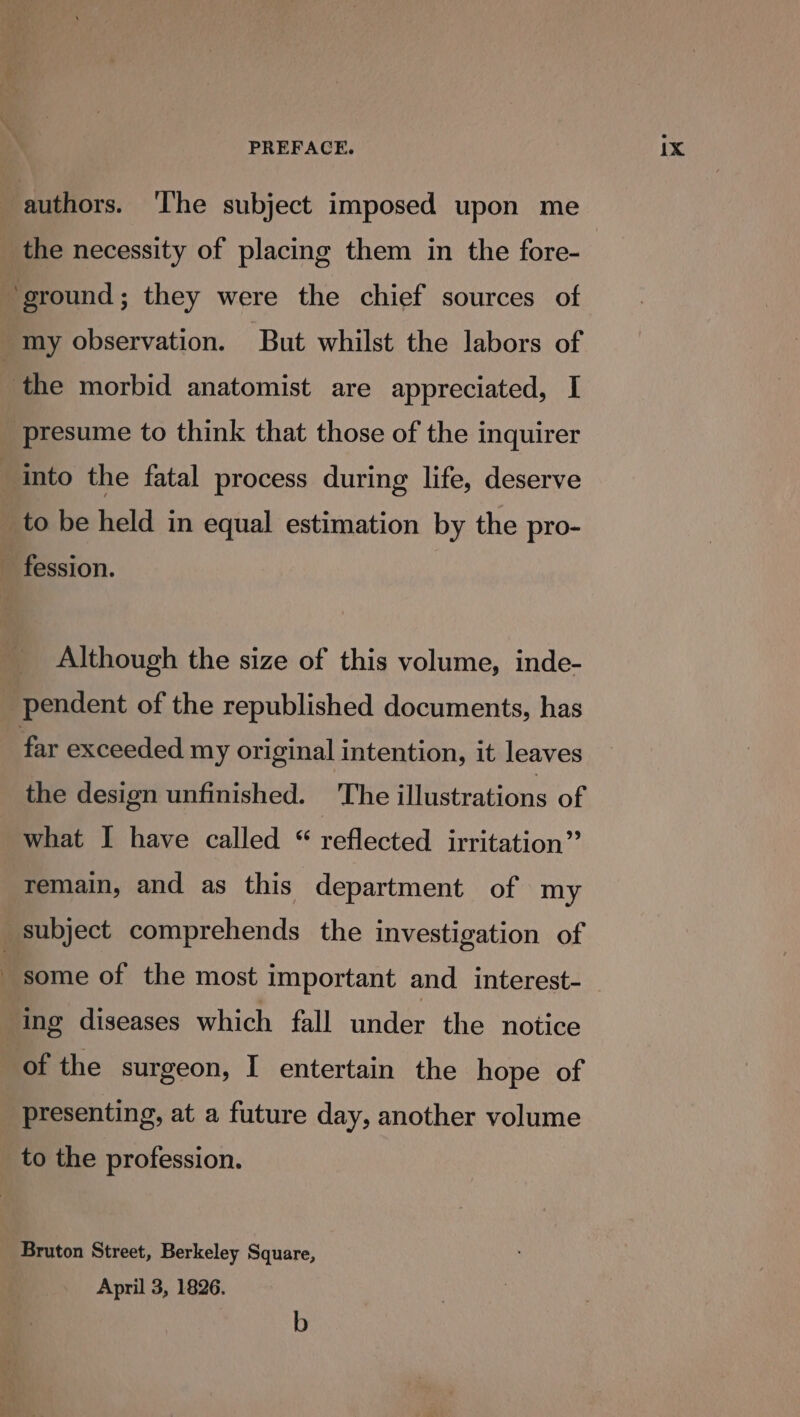 presume to think that those of the inquirer atl © to be held in equal estimation by the pro- fession. Although the size of this volume, inde- far exceeded my original intention, it leaves the design unfinished. The illustrations of remain, and as this department of my subject comprehends the investigation of some of the most important and interest- ing diseases which fall under the notice of the surgeon, I entertain the hope of presenting, at a future day, another volume to the profession. Bruton Street, Berkeley Square, April 3, 1826. b