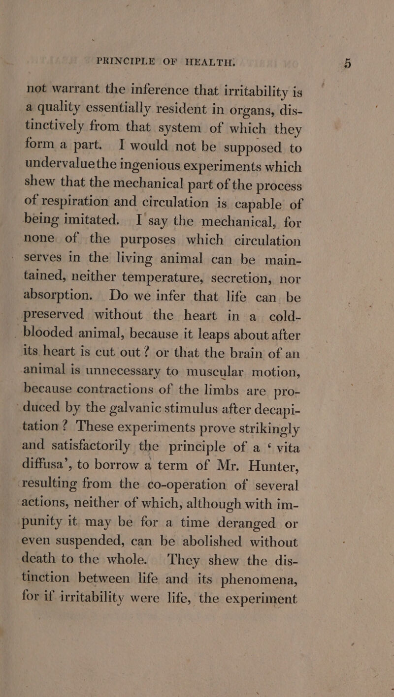 not warrant the inference that irritability is a quality essentially resident in organs, dis- tinctively from that system of which they form a part. I would not be supposed to undervaluethe ingenious experiments which shew that the mechanical part of the process of respiration and circulation is capable of being imitated. I say the mechanical, for none of the purposes which circulation Serves in the living animal can be main- tained, neither temperature, secretion, nor absorption. Do we infer that life can be preserved without the heart in a cold- _ blooded animal, because it leaps about after its heart is cut out? or that the brain of an animal is unnecessary to muscular motion, because contractions of the limbs are pro- duced by the galvanic stimulus after decapi- tation? These experiments prove strikingly and satisfactorily the principle of a &lt; vita diffusa’, to borrow a term of Mr. Hunter, resulting from the co-operation of several actions, neither of which, although with im- punity it may be for a time deranged or even suspended, can be abolished without death to the whole. They shew the dis- tinction between life and its phenomena, for if irritability were life, the experiment