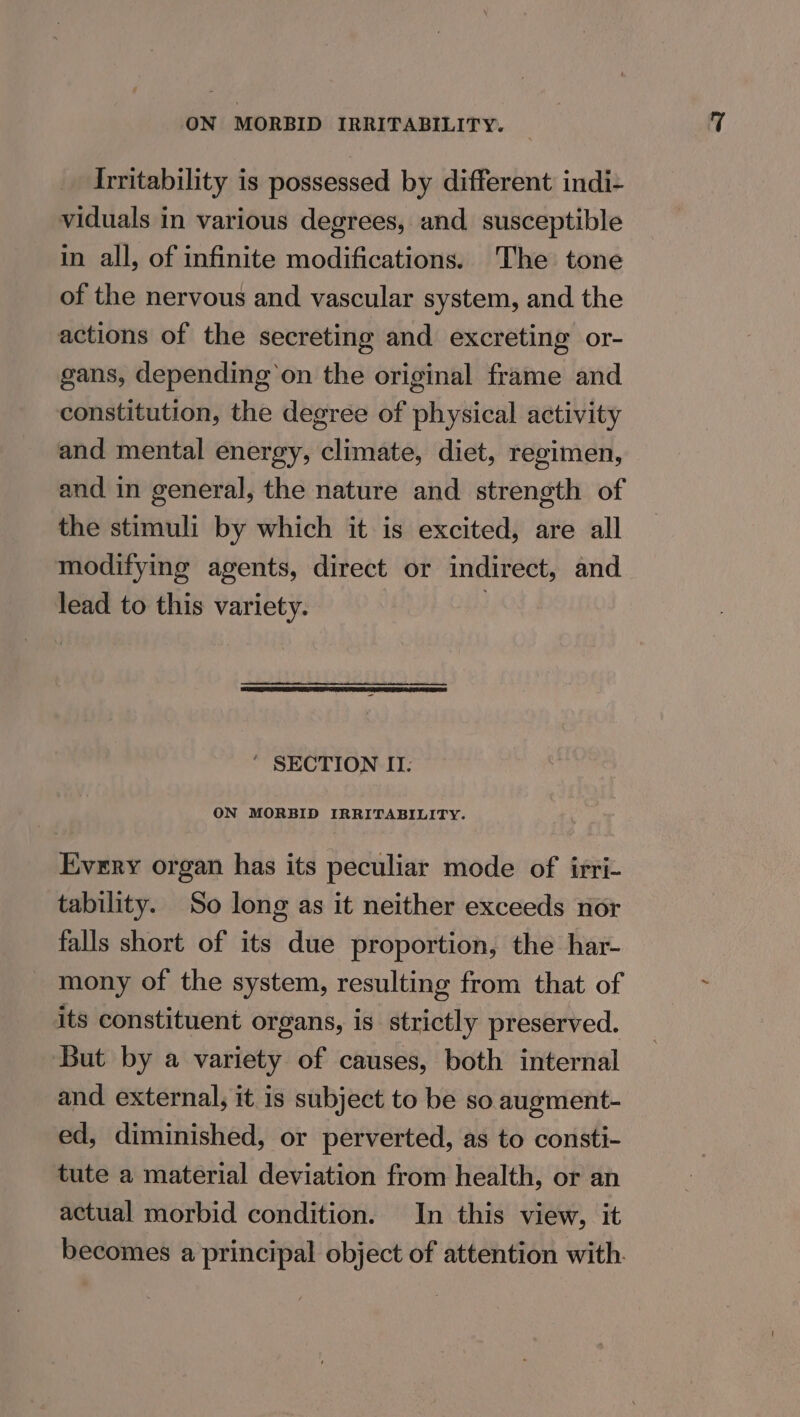 Irritability is possessed by different indi- viduals in various degrees, and susceptible in all, of infinite modifications. The tone of the nervous and vascular system, and the actions of the secreting and excreting or- gans, depending on the original frame and constitution, the degree of physical activity and mental energy, climate, diet, regimen, and in general, the nature and strength of the stimuli by which it is excited, are all modifying agents, direct or indirect, and lead to this variety. | ‘ SECTION IT. ON MORBID IRRITABILITY. Every organ has its peculiar mode of irri- tability. So long as it neither exceeds nor falls short of its due proportion, the har- mony of the system, resulting from that of its constituent organs, is strictly preserved. ‘But by a variety of causes, both internal and external, it is subject to be so augment- ed, diminished, or perverted, as to consti- tute a material deviation from health, or an actual morbid condition. In this view, it becomes a principal object of attention with.