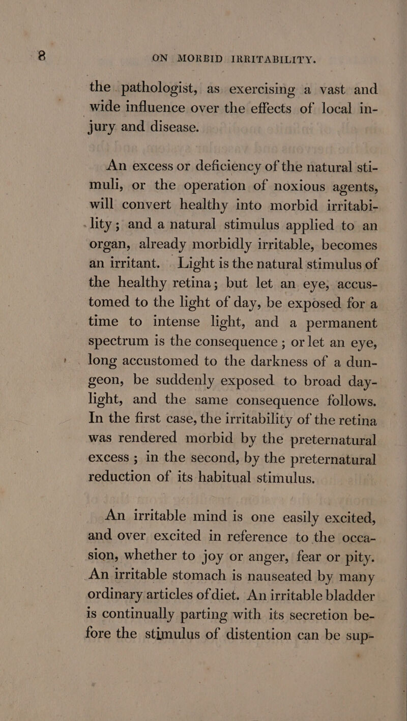 the . pathologist, as. exercising a vast and wide influence over the effects of local in- jury and disease. An excess or deficiency of the natural sti- muli, or the operation of noxious agents, will convert healthy into morbid irritabi- lity; and a natural stimulus applied to an organ, already morbidly irritable, becomes an irritant. . Light is the natural stimulus of the healthy retina; but let an eye, accus- tomed to the light of day, be exposed for a time to intense light, and a permanent spectrum is the consequence ; or let an eye, long accustomed to the darkness of a dun- geon, be suddenly exposed. to broad day- light, and the same consequence follows. In the first case, the irritability of the retina was rendered morbid by the preternatural excess ; in the second, by the preternatural reduction of its habitual stimulus. An irritable mind is one easily excited, and over excited in reference to the occa- sion, whether to joy or anger, fear or pity. An irritable stomach is nauseated by many ordinary articles of diet. An irritable bladder is continually parting with its secretion be- fore the stimulus of distention can be sup+