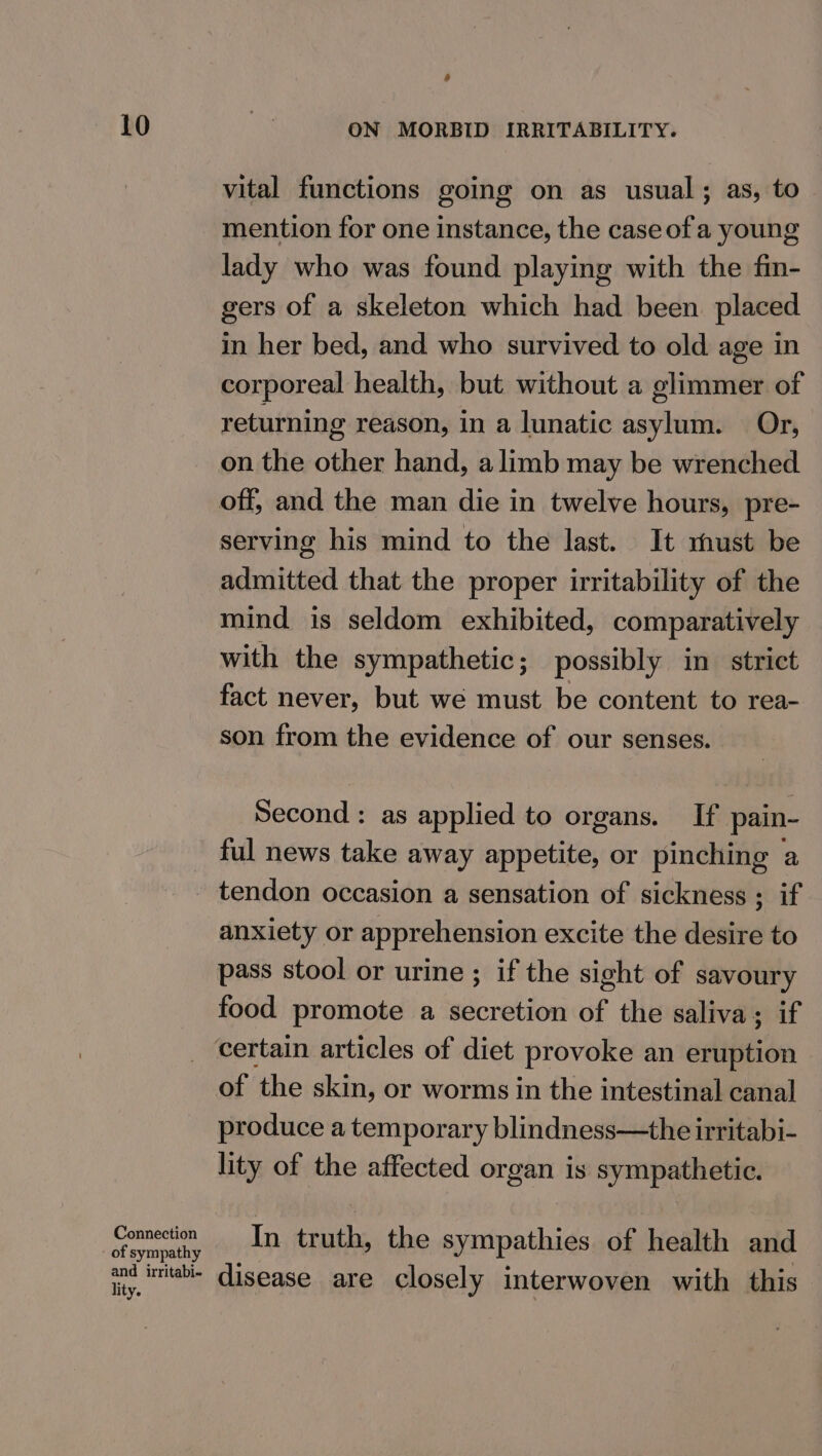 Connection of sympathy and irritabi- lity. o vital functions going on as usual; as, to mention for one instance, the case of a young lady who was found playing with the fin- gers of a skeleton which had been placed in her bed, and who survived to old age in corporeal health, but without a glimmer of returning reason, in a lunatic asylum. Or, on the other hand, a limb may be wrenched off, and the man die in twelve hours, pre- serving his mind to the last. It rust be admitted that the proper irritability of the mind is seldom exhibited, comparatively with the sympathetic; possibly in strict fact never, but we must be content to rea- son from the evidence of our senses. Second : as applied to organs. If pain- ful news take away appetite, or pinching a tendon occasion a sensation of sickness ; if anxiety or apprehension excite the desire to pass stool or urine ; if the sight of savoury food promote a secretion of the saliva; if of the skin, or worms in the intestinal canal produce a temporary blindness—the irritabi- lity of the affected organ is sympathetic. In truth, the sympathies of health and disease are closely interwoven with this