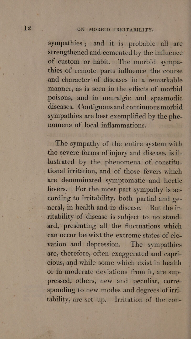 sympathies; and it is probable all are strengthened and cemented by the influence’ of custom or habit. The morbid sympa- thies of remote parts influence the course and character of diseases in a remarkable manner, as is seen in the effects of morbid sympathies are best exemplified by the phe- nomena of local inflammations. The sympathy of the entire system with tional irritation, and of those fevers which are denominated symptomatic and. hectic fevers. Jor the most part sympathy is ac- cording to irritability, both partial and ge- neral, in health and in disease. But the ir- ritability of disease is subject to no stand- ard, presenting all the fluctuations which vation and: depression. The sympathies cious, and while some which exist in health or in moderate deviations from it, are sup- pressed, others, new and_ peculiar, corre- tability, are set up. Irritation of the con-