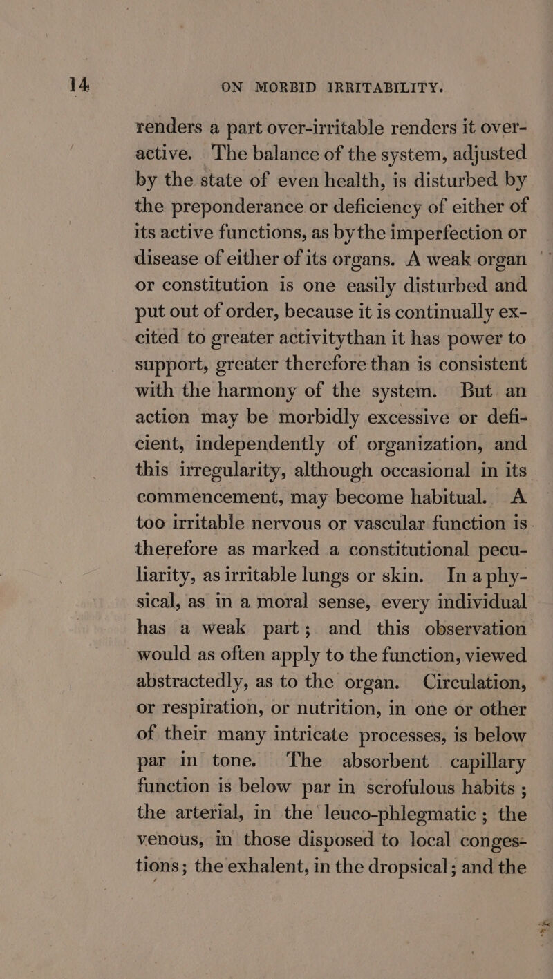 renders a part over-irritable renders it over- active. The balance of the system, adjusted by the state of even health, is disturbed by the preponderance or deficiency of either of its active functions, as bythe imperfection or or constitution is one easily disturbed and put out of order, because it is continually ex- cited to greater activitythan it has power to support, greater therefore than is consistent with the harmony of the system. But an action may be morbidly excessive or defi- cient, independently of organization, and this irregularity, although occasional in its commencement, may become habitual. &lt;A therefore as marked a constitutional pecu- liarity, as irritable lungs or skin. In a phy- would as often apply to the function, viewed abstractedly, as to the organ. Circulation, or respiration, or nutrition, in one or other of their many intricate processes, is below par in tone. The absorbent capillary function is below par in scrofulous habits ; the arterial, in the leuco-phlegmatic ; the venous, in those disposed to local conges- tions; the exhalent, in the dropsical ; and the