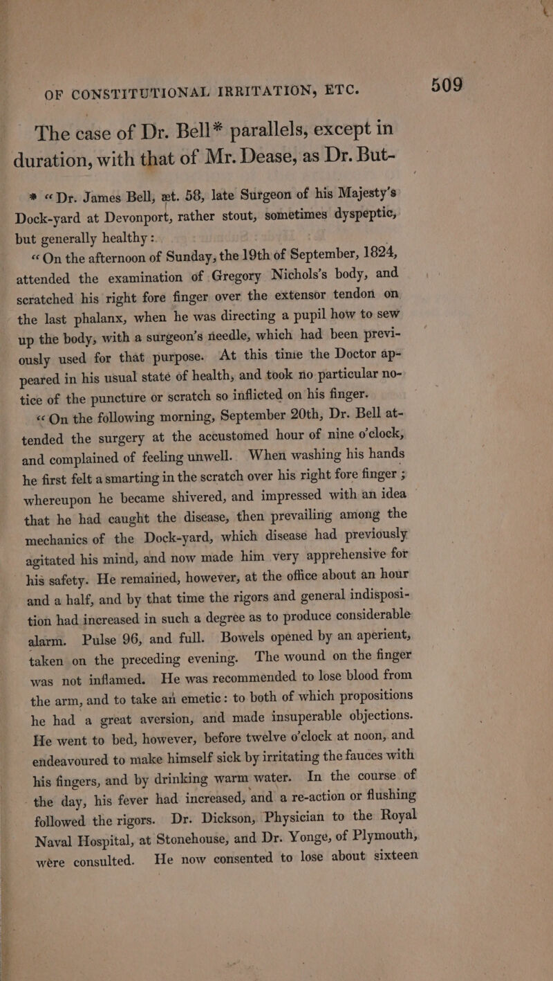 OF CONSTITUTIONAL IRRITATION, ETC. The case of Dr. Bell* parallels, except in duration, with that of Mr. Dease, as Dr. But- * «Dr. James Bell, xt. 58, late Surgeon of his Majesty’s Dock-yard at Devonport, rather stout, sometimes dyspeptic, but generally healthy : « On the afternoon of Sunday, the 19th of September, 1824, scratched his right fore finger over the extensor tendon on the last phalanx, when he was directing a pupil how to sew up the body; with a surgeon’s needle, which had been previ- ously used for that purpose. At this tine the Doctor ap- peared in his usual state of health, and took no particular no- tice of the puncture or scratch so inflicted on his finger. «On the following morning, September 20th, Dr. Bell at- tended the surgery at the accustomed hour of nine o'clock, and complained of feeling unwell. When washing his hands he first felt a smarting in the scratch over his right fore finger 3 that he had caught the disease, then prevailing among the mechanics of the Dock-yard, which disease had previously agitated his mind, and now made him very apprehensive for his safety. He remained, however, at the office about an hour and a half, and by that time the rigors and general indisposi- tion had increased in such a degree as to produce considerable alarm. Pulse 96, and full. Bowels opened by an aperient, taken on the preceding evening. The wound on the finger was not inflamed. He was recommended to lose blood from the arm, and to take ati emetic: to both of which propositions he had a great aversion, and made insuperable objections. He went to bed, however, before twelve o’clock at noon, and endeavoured to make himself sick by irritating the fauces with his fingers, and by drinking warm water. In the course of followed the rigors. Dr. Dickson, Physician to the Royal Naval Hospital, at Stonehouse, and Dr. Yonge, of Plymouth, were consulted. He now consented to lose about sixteen