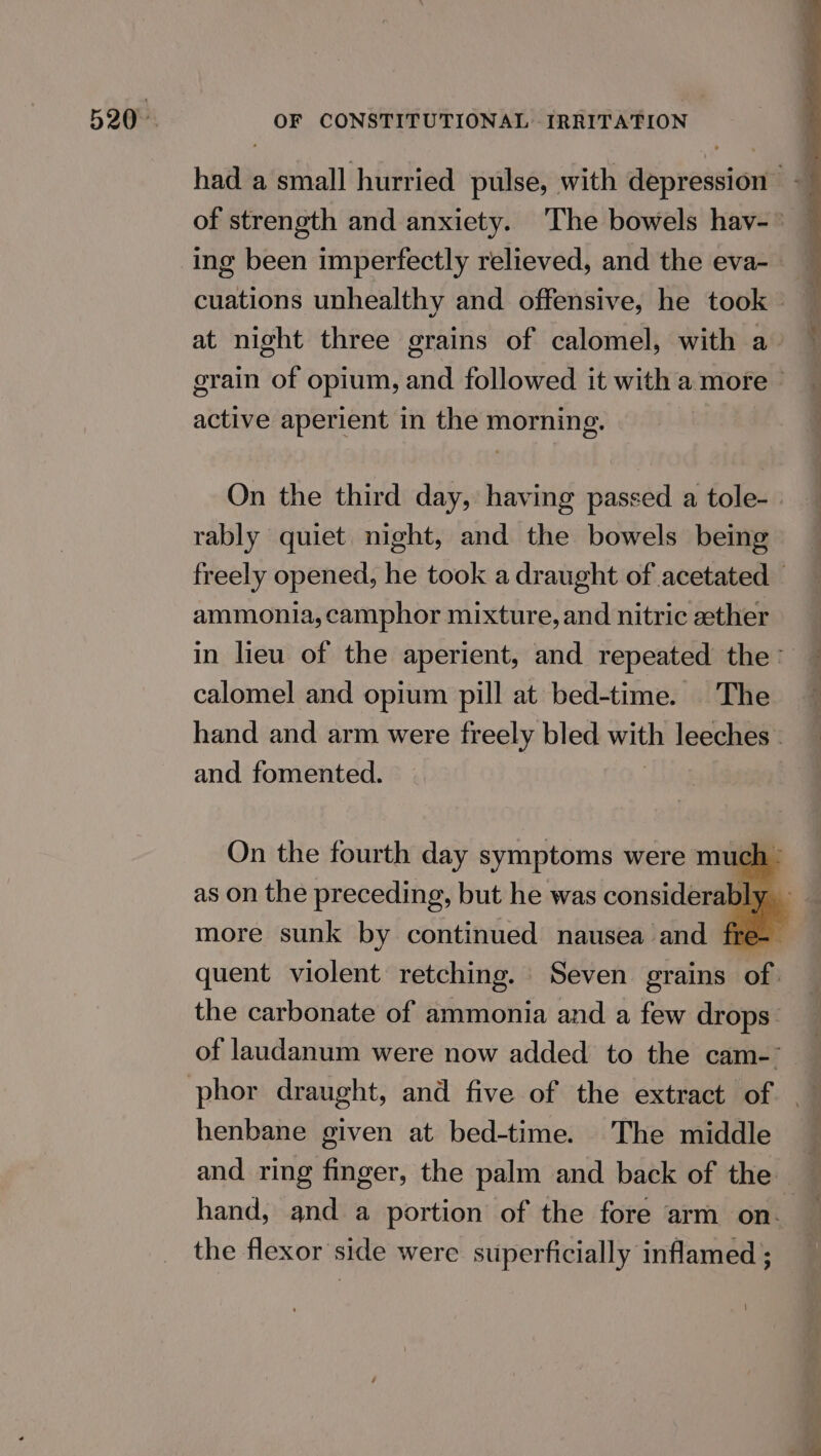 had a small hurried pulse, with depression - ing been imperfectly relieved, and the eva-_ cuations unhealthy and offensive, he took — at night three grains of calomel, with a grain of opium, and followed it with a more © active aperient in the morning. On the third day, having passed a tole- rably quiet night, and the bowels being freely opened, he took a draught of acetated — ammonia, camphor mixture, and nitric zether in lieu of the aperient, and repeated the calomel and opium pill at bed-time. |The hand and arm were freely bled with leeches . and fomented. On the fourth day symptoms were much - more sunk by continued nausea and fre- quent violent retching. Seven grains of. the carbonate of ammonia and a few drops. of laudanum were now added to the cam-~ henbane given at bed-time. The middle — and ring finger, the palm and back of the hand, and a portion of the fore arm on. the flexor side were superficially inflamed ;