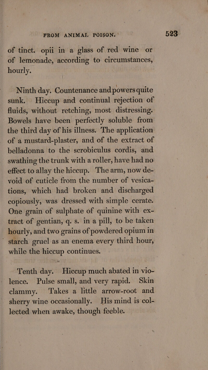 of tinct. opii in a glass of red wine or of lemonade, according to circumstances, hourly. Ninth day. Countenance and powers quite sunk. Hiccup and continual rejection of fluids, without retching, most distressing. Bowels have been perfectly soluble from the third day of his illness. The application of a mustard-plaster, and of the extract of belladonna to the scrobiculus cordis, and swathing the trunk with a roller, have had no effect to allay the hiccup. The arm, now de- void of cuticle from the number of vesica- tions, which had broken and. discharged copiously, was dressed with simple cerate. One grain of sulphate of quinine with ex- tract of gentian, q. s. in a pill, to be taken ~ starch gruel as an enema every third hour, while the hiccup continues. Tenth day. Hiccup much abated in vio- lence. Pulse small, and very rapid. Skin clammy. ‘Takes a little arrow-root and sherry wine occasionally. His mind is col- lected when awake, though feeble.