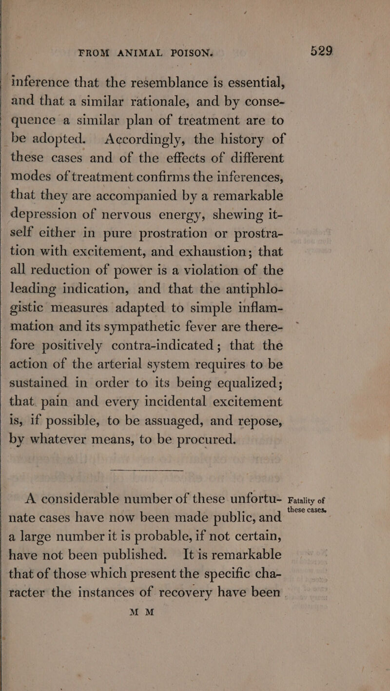 ‘inference that the resemblance is essential, | and that a similar rationale, and by conse- quence a similar plan of treatment are to _be adopted. Accordingly, the history of these cases and of the effects of different modes of treatment confirms the inferences, that they are accompanied by a remarkable depression of nervous energy, shewing it- self either in pure prostration or prostra- tion with excitement, and exhaustion; that all reduction of power is a violation of the leading indication, and that the antiphlo- gistic measures adapted to simple inflam- mation and its sympathetic fever are there- fore positively contra-indicated ; that the action of the arterial system requires to be sustained in order to its being equalized; that. pain and every incidental excitement is, if possible, to be assuaged, and repose, | by whatever means, to be procured. A considerable number of these unfortu- nate cases have now been made public, and a large number it is probable, if not certain, have not been published. It is remarkable that of those which present the specific cha- 529. Fatality of these casese MM