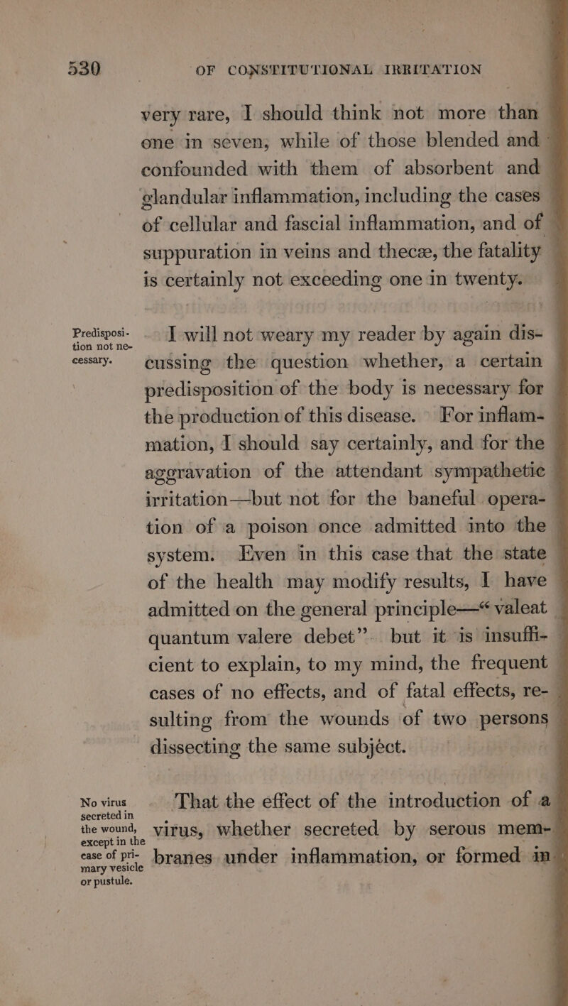 Predisposi- tion not ne- cessary. No virus secreted in the wound, except in the case of pri- mary vesicle or pustule. OF CONSTITUTIONAL IRRITATION very rare, | should think not more 1 ene in seven; while of those blended and 4 confounded with them of absorbent and — of cellular and fascial inflammation, and of — suppuration in veins and thecz, the fatality — is certainly not exceeding one in twenty. I will not weary my reader by again dis- cussing the question whether, a certain predisposition of the body is necessary for — the production of this disease. For inflam- — mation, I should say certainly, and for the © aggravation of the attendant sympathetic — befitaihh- Deki not for the baneful opera-— tion of a poison once admitted into the — system. ven in this case that the state of the health may modify results, I have — admitted on the general principle—* valeat quantum valere debet”. but it is insuffi- — cient to explain, to my rin the frequent q cases of no effects, and of fatal effects, re- _ sulting from the wounds of two persons © dissecting the same subject. That the effect of the introduction of a virus, whether secreted by serous mem-_ branes under inflammation, or formed ins