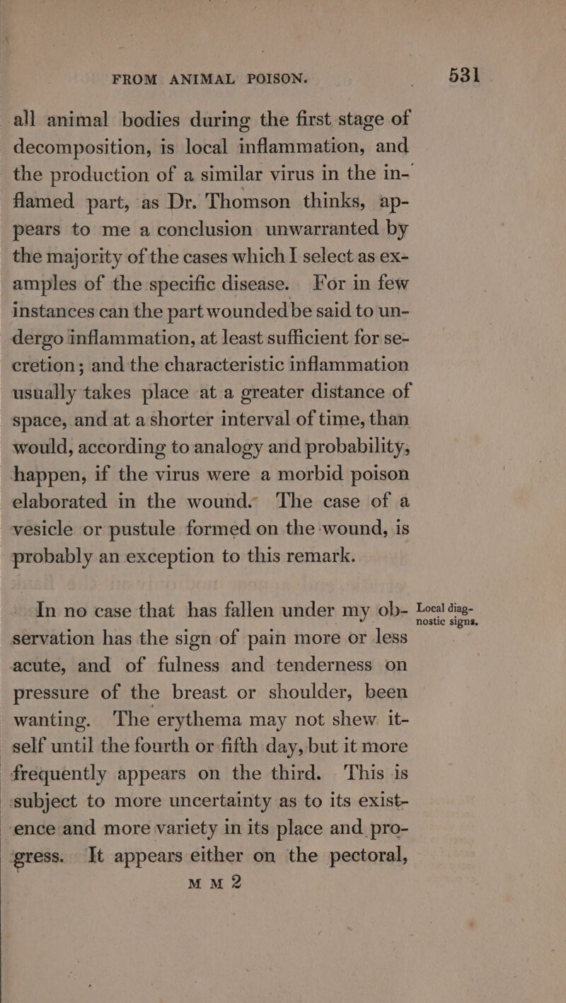 all animal bodies during the first stage of decomposition, is local inflammation, and the production of a similar virus in the in- flamed. part, as Dr. Thomson thinks, ap- pears to me a conclusion unwarranted by the majority of the cases which I select as ex- amples of the specific disease. For in few instances can the part wounded be said to un- dergo inflammation, at least sufficient for se- cretion; and the characteristic inflammation usually takes place at a greater distance of space, and at a shorter interval of time, than would, according to analogy and probability, happen, if the virus were a morbid poison elaborated in the wound. The case of a vesicle or pustule formed on the wound, is probably an exception to this remark. In no case that has fallen under my ob- Lee i servation has the sign of pain more or less acute, and of fulness and tenderness on pressure of the breast or shoulder, been - wanting. The erythema may not shew. it- self until the fourth or fifth day, but it more frequently appears on the third. This is «subject to more uncertainty as to its exist- ence and more variety in its place and _pro- gress. It appears either on the pectoral, MM 2