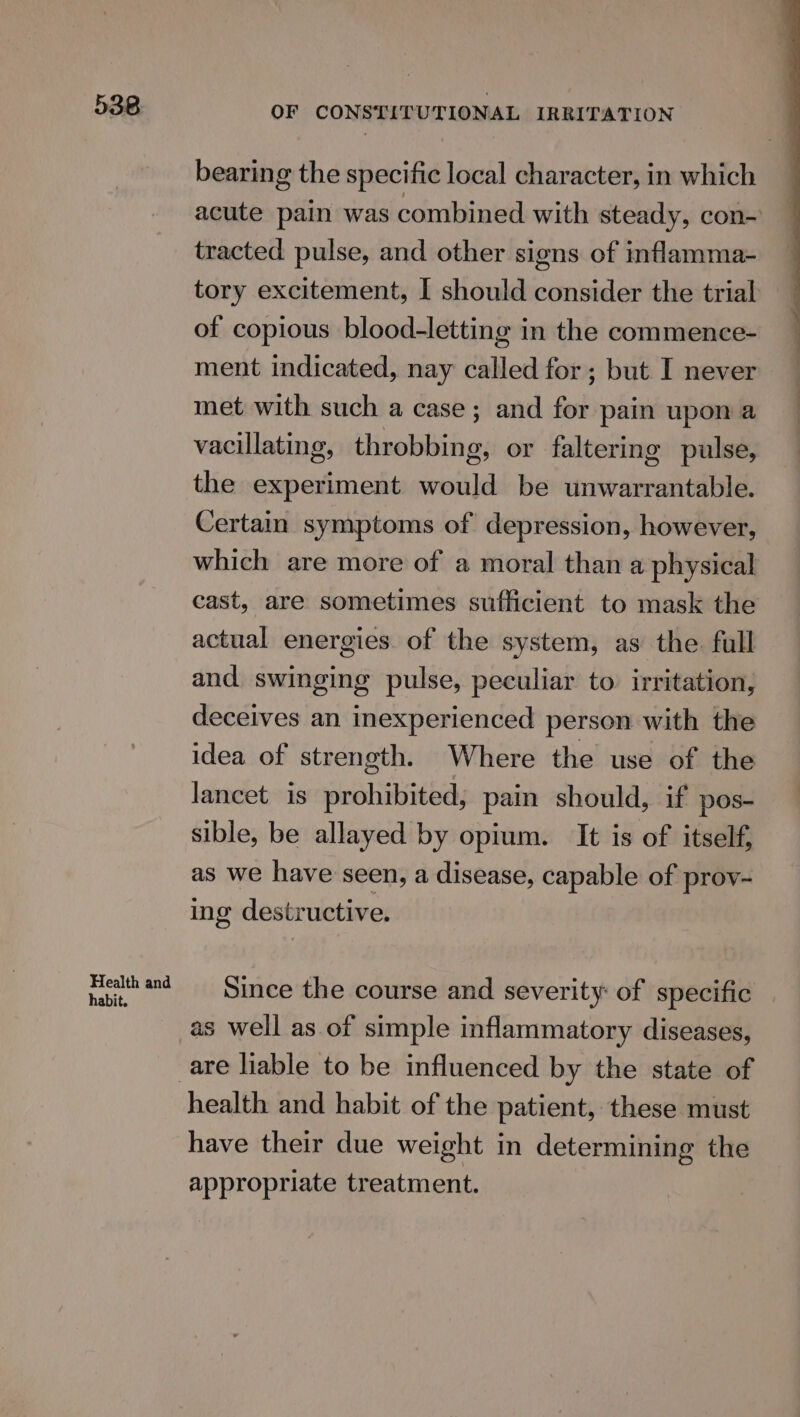 Health and habit. OF CONSTITUTIONAL IRRITATION bearing the specific local character, in which acute pain was combined with steady, con- tracted pulse, and other signs of inflamma- tory excitement, I should consider the trial of copious blood-letting in the commence- ment indicated, nay called for; but I never met with such a case; and for pain upon a vacillating, throbbing, or faltering pulse, the experiment would be unwarrantable. Certain symptoms of depression, however, which are more of a moral than a physical cast, are sometimes sufficient to mask the actual energies. of the system, as the full and swinging pulse, peculiar to. irritation, deceives an inexperienced person with the idea of strength. Where the use of the lancet is prohibited, pain should, if pos- sible, be allayed by opium. It is of itself, as we have seen, a disease, capable of prov~ ing destructive. Since the course and severity of specific as well as of simple inflammatory diseases, health and habit of the patient, these must have their due weight in determining the appropriate treatment.