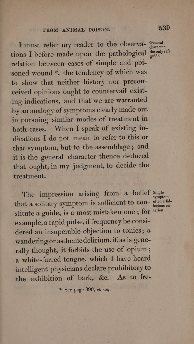 I must refer my reader to the observa- tions I before made upon the pathological relation between cases of simple and poi- soned wound *, the tendency of which was to show that neither history nor precon- ceived opinions ought to countervail exist- ing indications, and that’ we are warranted by an analogy of symptoms clearly made out in pursuing similar modes of treatment in both cases. When I speak of existing in- dications I do not mean to refer to this or that symptom, but to the assemblage ; and it is the general character thence deduced that ought, in my judgment, to decide the treatment. The impression arising from a_ belief that a solitary symptom is sufficient to con- stitute a guide, is a most mistaken one ; for example, a rapid pulse, if frequency be consi- dered an insuperable objection to tonics; a wandering or asthenic delirium, if, as is gene- rally thought, it forbids the use of opium ; a white-furred tongue, which I have heard intelligent physicians declare prohibitory to the exhibition of bark, &amp;c. As to fre- * See page 390, et seq. 539 General character the only safe guide. Single symptom often a fal- lacious cri- terion.