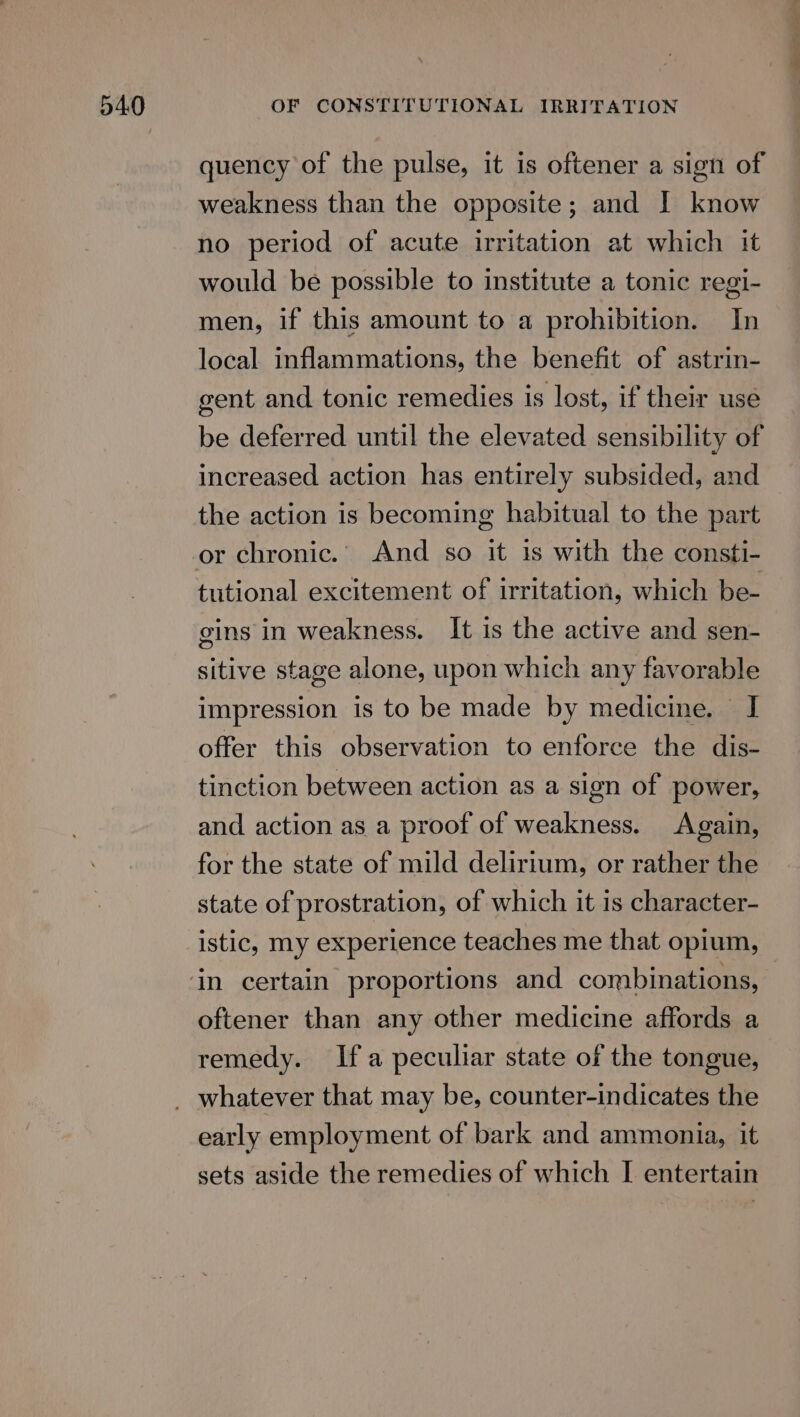 quency of the pulse, it is oftener a sign of weakness than the opposite; and I know no period of acute irritation at which it would be possible to institute a tonic regi- men, if this amount to a prohibition. In local inflammations, the benefit of astrin- gent and tonic remedies is lost, if their use be deferred until the elevated sensibility of increased action has entirely subsided, and the action is becoming habitual to the part or chronic. And so it 1s with the consti- tutional excitement of irritation, which be- gins in weakness. It is the active and sen- sitive stage alone, upon which any favorable impression is to be made by medicine. I offer this observation to enforce the dis- tinction between action as a sign of power, and action as a proof of weakness. Again, for the state of mild delirium, or rather the state of prostration, of which it is character- istic, my experience teaches me that opium, oftener than any other medicine affords a remedy. Ifa peculiar state of the tongue, early employment of bark and ammonia, it sets aside the remedies of which I entertain