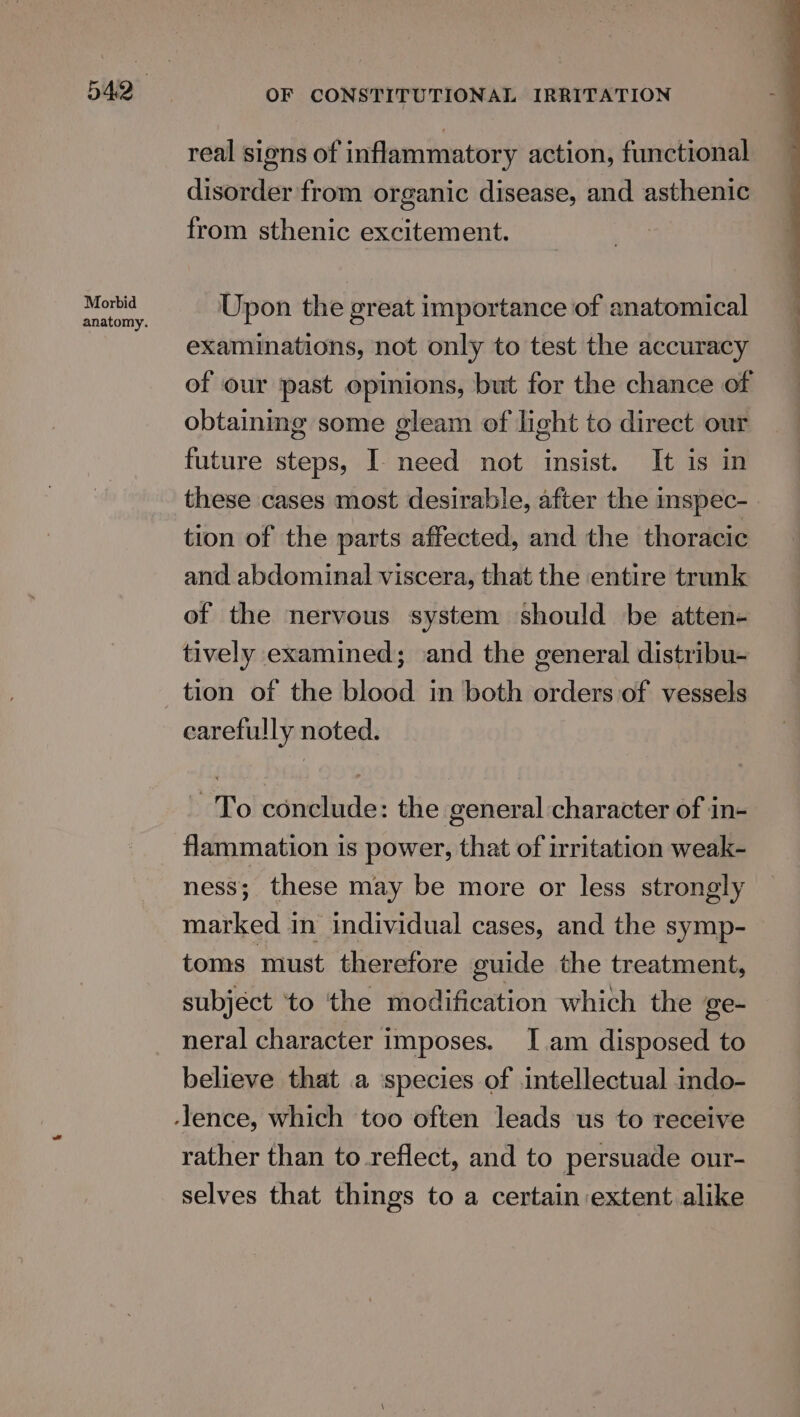 Morbid anatomy. OF CONSTITUTIONAL IRRITATION real sions of inflammatory action, functional disorder from organic disease, and asthenic from sthenic excitement. Upon the great importance of anatomical examinations, not only to test the accuracy of our past opinions, but for the chance of obtaining some gleam of light to direct our future steps, I need not insist. It is in these cases most desirable, after the inspec- tion of the parts affected, and the thoracic and abdominal viscera, that the entire trunk of the nervous system should be atten- tively examined; and the general distribu- tion of the blood in both orders of vessels carefully noted. To conclude: the general character of in- flammation is power, that of irritation weak- ness; these may be more or less strongly marked in individual cases, and the symp- toms must therefore guide the treatment, subjéct ‘to the modification which the ge- neral character imposes. I.am disposed to believe that a ‘species of intellectual indo- rather than to reflect, and to persuade our- selves that things to a certain extent alike