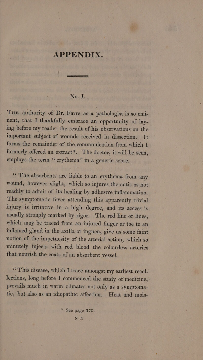 APPENDIX. No. I. THE authority of Dr. Farre as a pathologist is so emi- nent, that I thankfully embrace an opportunity of lay- ing before my reader the result of his observations on the important subject of wounds received in dissection. It forms the remainder of the communication from which I formerly offered an extract*. The doctor, it will be seen, employs the term “ erythema” in a generic sense. ** The absorbents are liable to an erythema from any wound, however slight, which so injures the cutis as not readily to admit of its healing by adhesive inflammation. The symptomatic fever attending this apparently trivial injury is irritative in a high degree, and its access is usually strongly marked by rigor. The red line or lines, which may be traced from an injured finger or toe to an inflamed gland in the axilla or inguen, give us some faint notion of the impetuosity of the arterial action, which so minutely injects with red blood the colourless arteries that nourish the coats of an absorbent vessel. “This disease, which I trace amongst my earliest recol- lections, long before I commenced the study of medicine, prevails much in warm climates not only as a symptoma- tic, but also as an idiopathic affection. Heat and mois- * See page 570, NWN