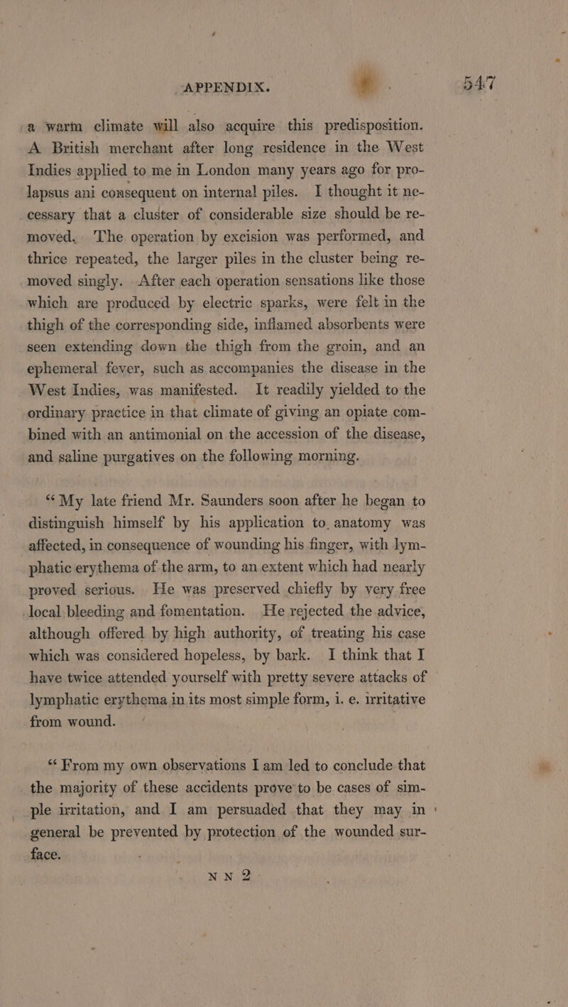 _a wart climate will also acquire this predisposition. A British merchant after long residence in the West Indies applied to me in London many years ago for pro- lapsus ani consequent on internal piles. I thought it ne- _cessary that a cluster of considerable size should be re- moved. ‘The operation by excision was performed, and thrice repeated, the larger piles in the cluster being re- moved singly. After each operation sensations like those which are produced by electric sparks, were felt in the thigh of the corresponding side, inflamed absorbents were seen extending down the thigh from the groin, and an ephemeral fever, such as accompanies the disease in the West Indies, was manifested. It readily yielded to the ordinary practice in that climate of giving an opiate com- bined with an antimonial on the accession of the disease, and saline purgatives on the following morning. ‘* My late friend Mr. Saunders soon after he began to distinguish himself by his application to. anatomy was affected, in consequence of wounding his finger, with lym- phatic erythema of the arm, to an extent which had nearly proved serious. He was preserved chiefly by very free local bleeding and fomentation. He rejected the advice, although offered by high authority, of treating his case which was considered hopeless, by bark. I think that I have twice attended yourself with pretty severe attacks of lymphatic erythema in. its most simple form, 1. e. Irritative from wound. ‘From my own observations I am led to conclude that _the majority of these accidents prove to be cases of sim- general be prevented by protection of the wounded sur- face. NN 2