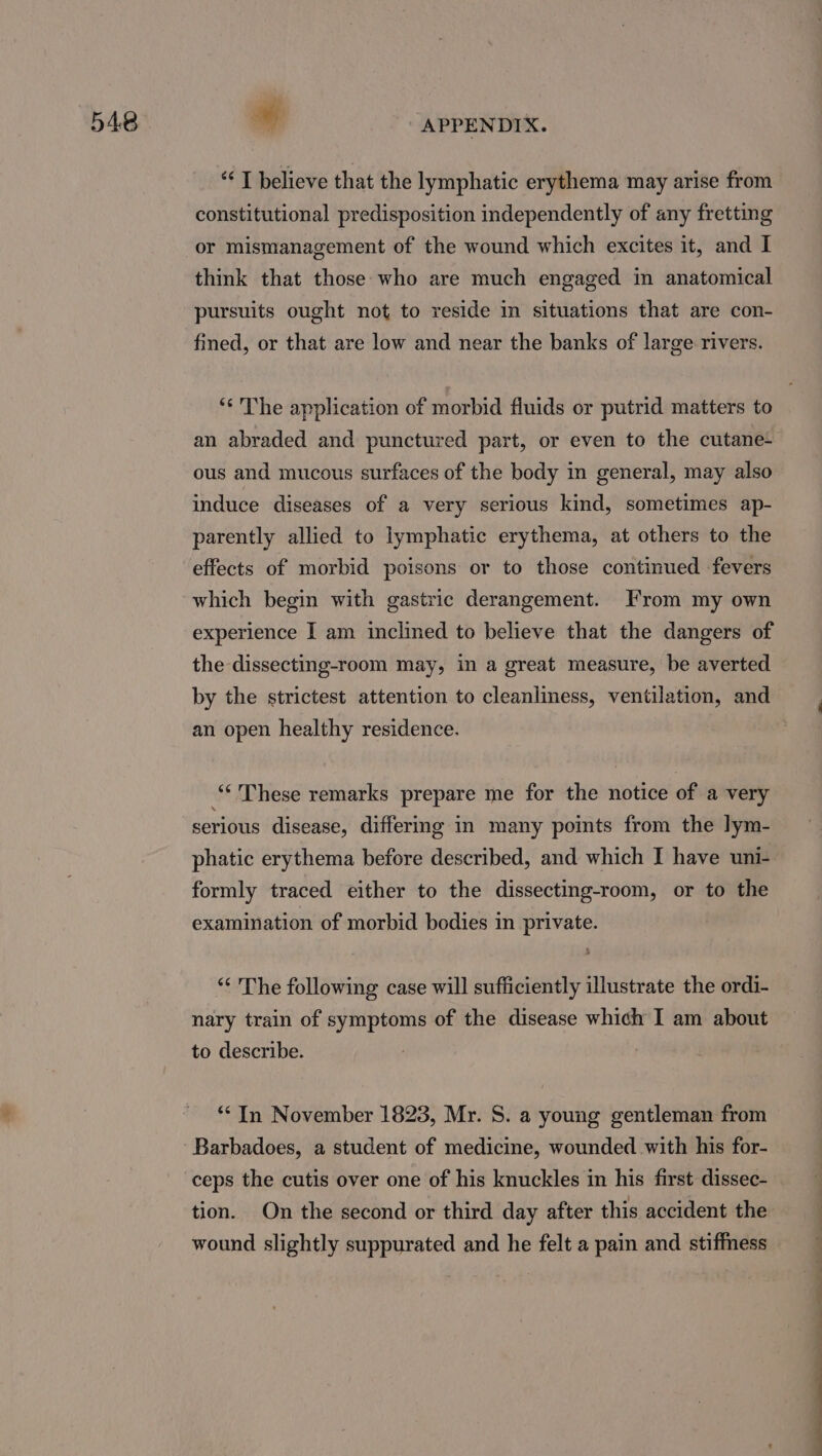 “I believe that the lymphatic erythema may arise from constitutional predisposition independently of any fretting or mismanagement of the wound which excites it, and I think that those who are much engaged in anatomical pursuits ought not to reside in situations that are con- fined, or that are low and near the banks of large rivers. ‘* The application of morbid fluids or putrid matters to an abraded and punctured part, or even to the cutane- ous and mucous surfaces of the body in general, may also induce diseases of a very serious kind, sometimes ap- parently allied to lymphatic erythema, at others to the effects of morbid poisons or to those continued fevers which begin with gastric derangement. From my own experience I am inclined to believe that the dangers of the dissecting-room may, in a great measure, be averted by the strictest attention to cleanliness, ventilation, and an open healthy residence. “These remarks prepare me for the notice of a very serious disease, differing in many points from the lym- phatic erythema before described, and which I have uni- formly traced either to the dissecting-room, or to the examination of morbid bodies in private. “ The following case will sufficiently illustrate the ordi- nary train of symptoms of the disease which I am about to describe. “In November 1823, Mr. S. a young gentleman from Barbadoes, a student of medicine, wounded with his for- ceps the cutis over one of his knuckles in his first dissec- tion. On the second or third day after this accident the wound slightly suppurated and he felt a pain and stiffness i i i i DE