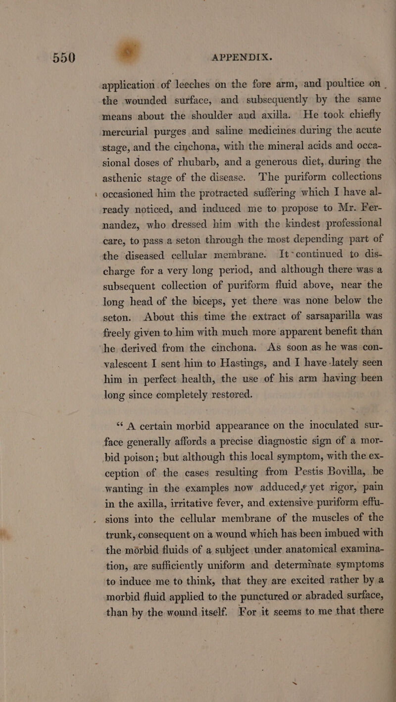 ~ * APPENDIX. the wounded surface, and subsequently by the same means about the shoulder and axilla. He took chiefly mercurial purges and saline medicines during the acute stage, and the cinchona, with the mineral acids and occa- sional doses of rhubarb, and a generous diet,.during the asthenic stage of the disease. The puriform collections occasioned him the protracted suffering which I have al- ready noticed, and induced me to propose to Mr. Fer- nandez, who dressed him with the kindest professional care, to pass a seton through the most depending part of the diseased cellular membrane. It&gt;continued to dis- charge for a very long period, and although there was a subsequent collection of puriform fluid above, near the long head of the biceps, yet there was none below the seton. About this time the extract of sarsaparilla was freely given to him with much more apparent benefit than he derived from the cinchona. As soon as he was con- valescent I sent him to Hastings, and I have-lately seen him in perfect health, the use of his arm having been long since completely restored. “* A certain morbid appearance on the inoculated sur- face generally affords a precise diagnostic sign of a mor- bid poison; but although this local symptom, with the ex- ception of the cases resulting from Pestis Bovilla, be wanting in the examples now adduced, yet rigor, pai in the axilla, irritative fever, and extensive puriform effu- sions into the cellular membrane of the muscles of the trunk, consequent on 2 wound which has been imbued with the morbid fluids of a subject under anatomical examina- tion, are sufficiently uniform and determinate symptoms to induce me to think, that they are excited rather by a morbid fluid applied to the punctured or abraded surface, than by the wound itself. For it seems to me that there a a