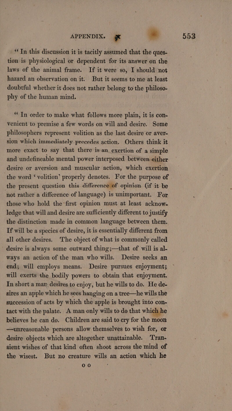 “Tn this discussion it is tacitly assumed that the ques- tion is physiological or dependent for its answer on the laws of the animal frame. If it were so, I should not hazard an observation on it. But it seems to me at least doubtful whether it does not rather belong to the philoso- phy of the human mind. ** In order to make what follows more plain, it is con- venient to premise a few words on will and desire. Some philosophers represent volition as the last desire or aver- sion which immediately precedes action. Others think it more exact to say that there is an exertion of a simple and undefineable mental power interposed between either desire or aversion and muscular action, which exertion the word ‘ volition’ properly denotes. For the purpose of the present question this difference of opinion Gf it be ‘not rather a difference of language) is unimportant. For those who hold the-first opinion must at least acknow- ledge that will and desire are sufficiently different to justify the distinction made in common language between them. If will be a species of desire, it is essentially different from all other desires. The object of what is commonly called desire is always some outward thing;—that of will is al- ways an action of the man who wills. Desire seeks an end; will employs means. Desire pursues enjoyment; will exerts the bodily powers to obtain that enjoyment. In short a mar: desires to enjoy, but he wills to do. He de- sires an apple which he sees hanging on a tree—he wills the succession of acts by which the apple is brought into con- tact with the palate. A man only wills to do that which he believes he can do. Children are said to cry for the moon —unreasonable persons allow themselves to wish for, or desire objects which are altogether unattainable. ‘Tran- sient wishes of that kind often shoot across the mind of the wisest. But no creature wills an action which he 00