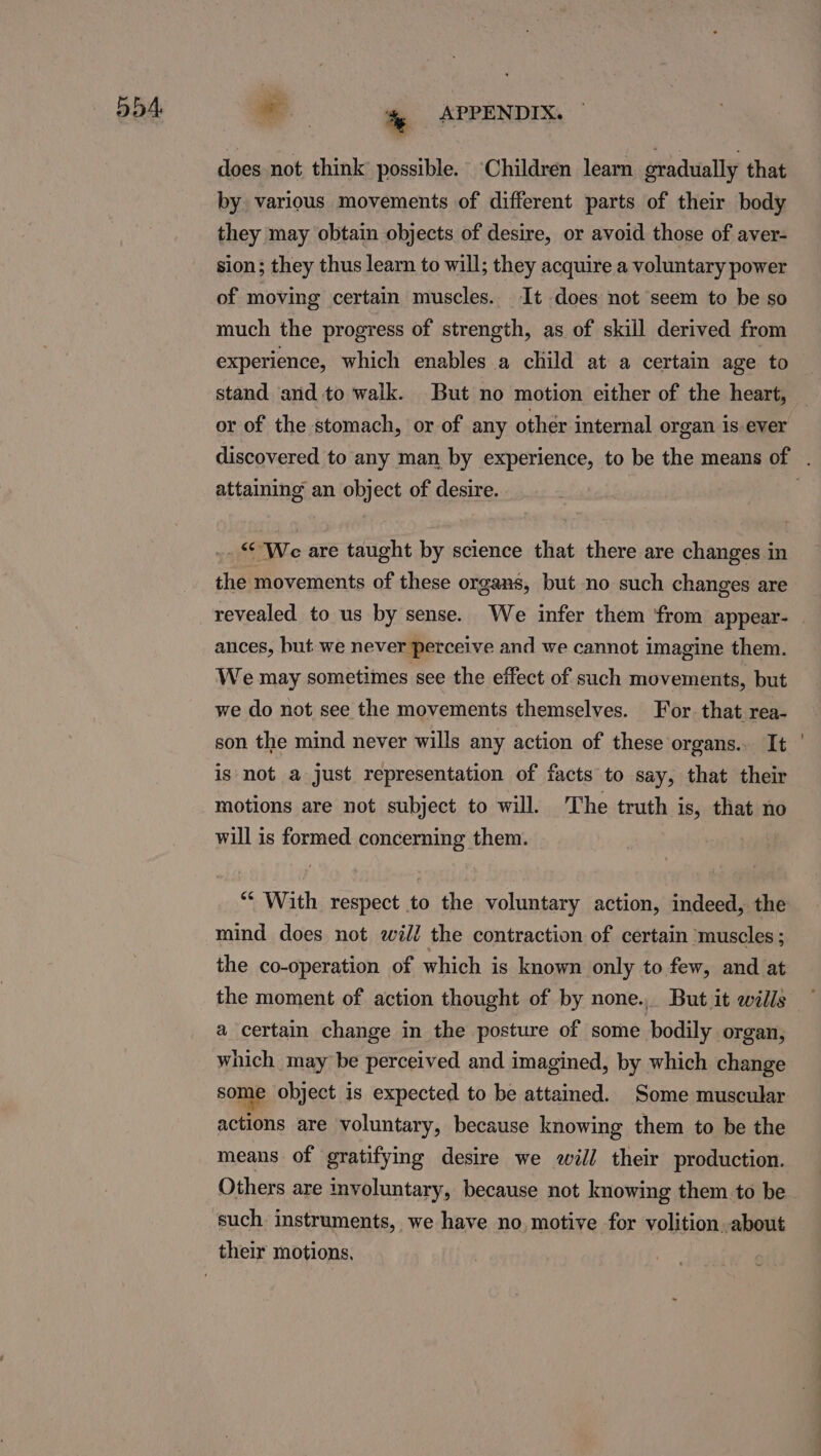 ob4, does not think possible. ‘Children learn gradually that by various movements of different parts of their body they may obtain objects of desire, or avoid those of aver- sion; they thus learn to will; they acquire a voluntary power of moving certain muscles. It does not seem to be so much the progress of strength, as of skill derived from experience, which enables a child at a certain age to stand and to walk. But no motion either of the heart, or of the stomach, or of any other internal organ is ever attaining an object of desire. . We are taught by science that there are changes in the movements of these organs, but no such changes are revealed to us by sense. We infer them from appear- ances, but we never perceive and we cannot imagine them. We may sometimes see the effect of such movements, but we do not see the movements themselves. For that rea- son the mind never wills any action of these organs. It is not a just representation of facts to say, that their motions are not subject to will. The truth is, that no will is formed concerning them. ““ With respect to the voluntary action, indeed, the mind does not will the contraction of certain muscles ; the co-operation of which is known only to few, and at the moment of action thought of by none.) But it wills a certain change in the posture of some bodily organ, which may be perceived and imagined, by which change some object is expected to be attained. Some muscular actions are voluntary, because knowing them to be the means of gratifying desire we will their production. Others are involuntary, because not knowing them to be such instruments, we have no motive for volition about