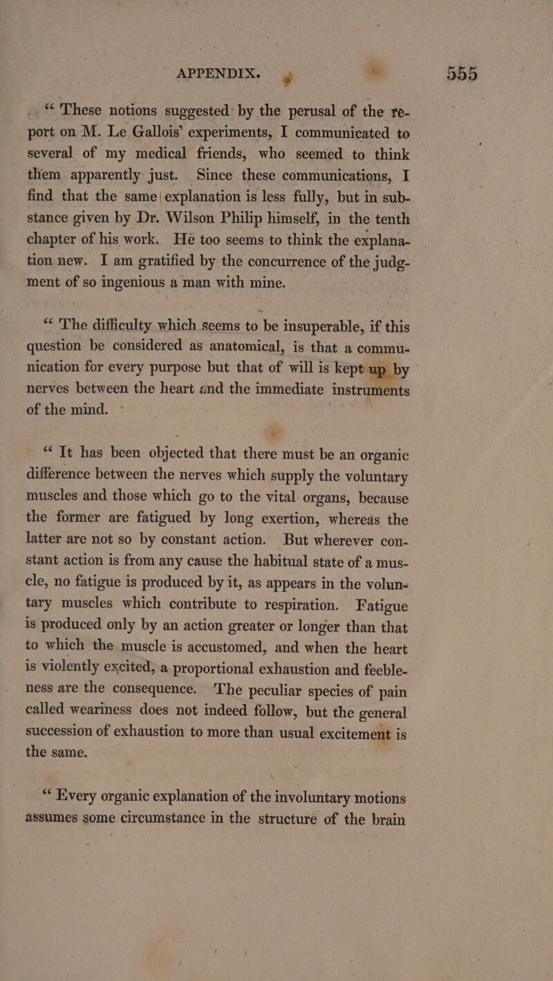 “ These notions suggested’ by the perusal of the re- port on M. Le Gallois’ experiments, I communicated to several of my medical friends, who seemed to think them apparently just. Since these communications, I find that the same( explanation is less fully, but in sub- stance given by Dr. Wilson Philip himself, in the tenth chapter of his work. He too seems to think the explana- tion new. I am gratified by the concurrence of the judg- ment of so ingenious a man with mine. “* The difficulty which seems to be insuperable, if this question be considered as anatomical, is that a commu- nication for every purpose but that of will is kept up by nerves between the heart end the immediate instruments of the mind. oN “It has been objected that there must be an organic difference between the nerves which supply the voluntary muscles and those which go to the vital organs, because the former are fatigued by long exertion, whereas the latter are not so by constant action. But wherever con- stant action is from any cause the habitual state of a mus- cle, no fatigue is produced by it, as appears in the volun- tary muscles which contribute to respiration. Fatigue is produced only by an action greater or longer than that to which the muscle is accustomed, and when the heart is violently excited, a proportional exhaustion and feeble- ness are the consequence. The peculiar species of pain called weariness does not indeed follow, but the general succession of exhaustion to more than usual excitement is the same. “* Every organic explanation of the involuntary motions assumes some circumstance in the structure of the brain