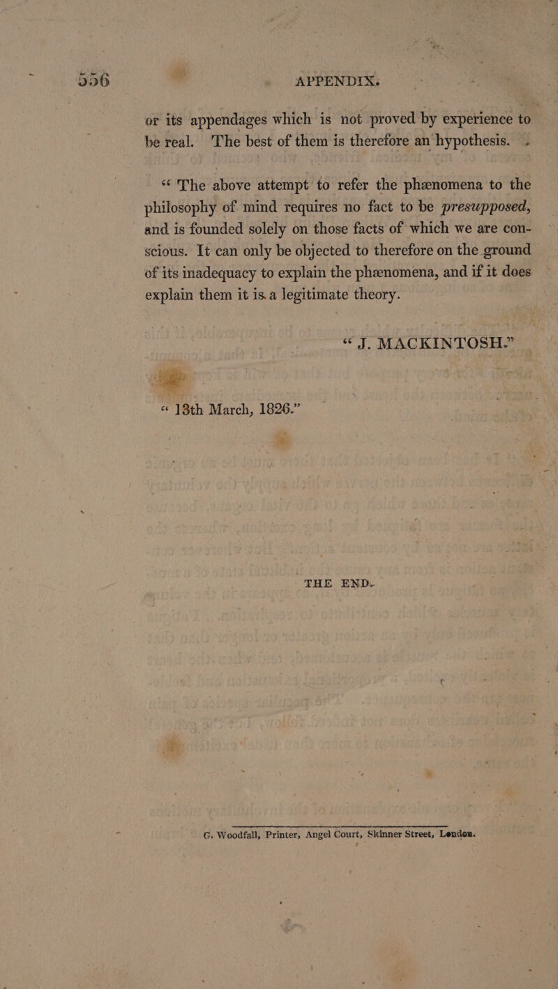 or its appendages which is not proved by experience to be real. The best of them is therefore an hypothesis. . “The above attempt to refer the phenomena to the philosophy of mind requires no fact to be preswpposed, scious. It can only be objected to therefore on the ground of its inadequacy to explain the phenomena, and if it does explain them it isa legitimate theory. “J. MACKINTOSH.” « 18th March, 1826.” | ¥ THE END. G. Woodfall, Printer, Angel Court, Skinner Street, Lendon.
