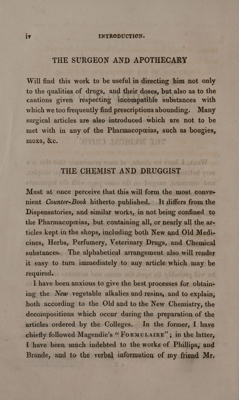 THE SURGEON AND APOTHECARY Will find this work to be useful in directing him not only to the qualities of drugs, and their doses, but also as to the cautions given respecting incompatible substances with which we too frequently find prescriptions abounding. Many surgical articles are also introduced which are not to be met with in any of the Pharmacopeias, such as bougies, : “ moxa, &amp;c. THE CHEMIST AND DRUGGIST Must at once perceive that this will form the most conves nient Counter-Book hitherto published. It differs from the Dispensatories, and similar works, in not being confined to the Pharmacopeeias, but containing all, or nearly all the ar- ticles kept-in the shops, including both New and Old Medi- cines, Herbs, Perfumery, Veterinary Drugs, and Chemical substances. The alphabetical arrangement also, will render it easy to turn immediately to any article which may. be required. | I have been anxious to give the best processes for obtain- ing the New vegetable alkalies and)resins, and to explain, both according to the Old and to the New Chemistry, the decompositions which occur during the preparation of the articles ordered by the Colleges. In the former, I have chiefly followed Magendie’s “ FoRMULAIRE” ; in the latter, I have been much indebted to the works of Phillips; and Brande, and to the verbal information of my friend Mr.