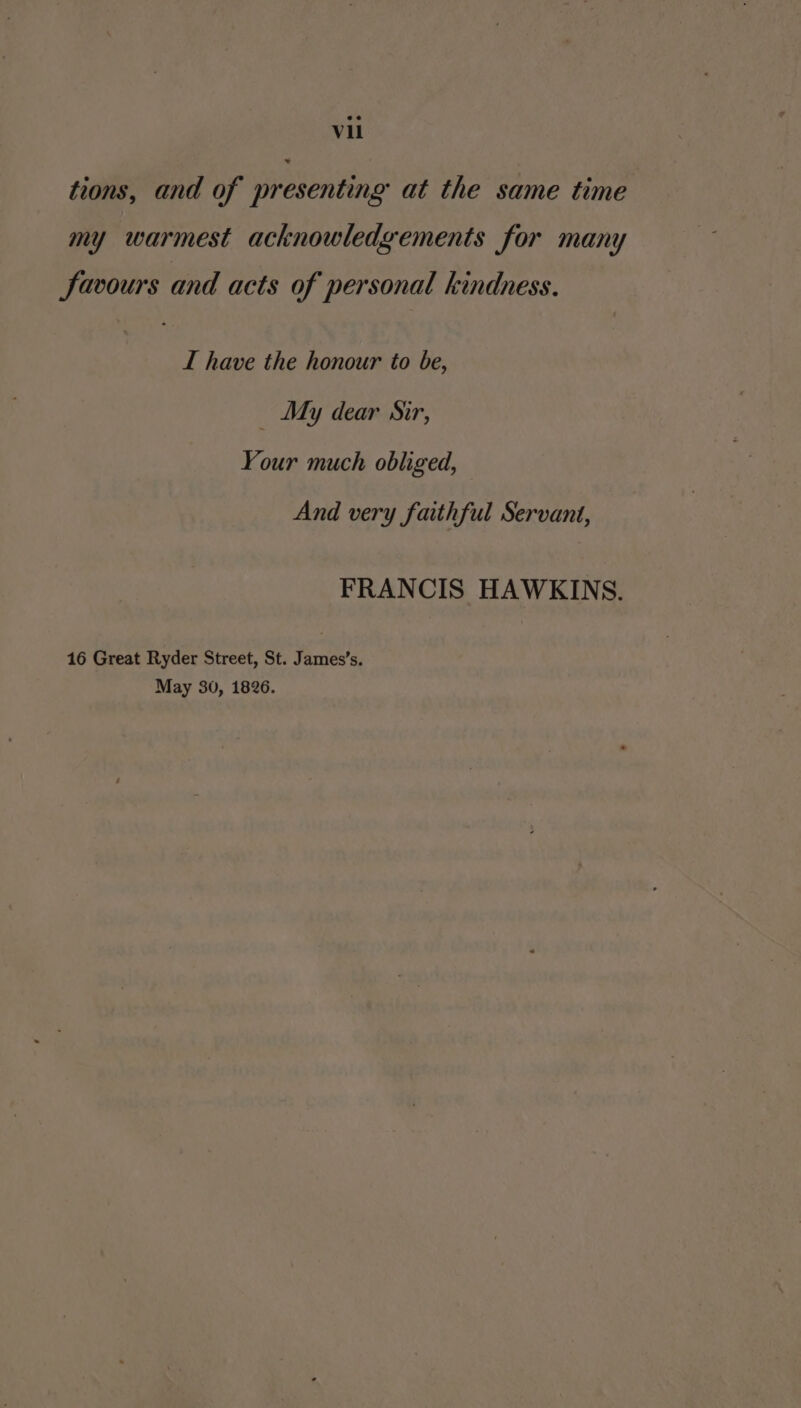 tions, and of presenting at the same time my warmest acknowledgements for many Savours and acts of personal kindness. I have the honour to be, _ My dear Sir, Your much obliged, And very faithful Servant, FRANCIS HAWKINS. 16 Great Ryder Street, St. James’s. May 30, 1826.