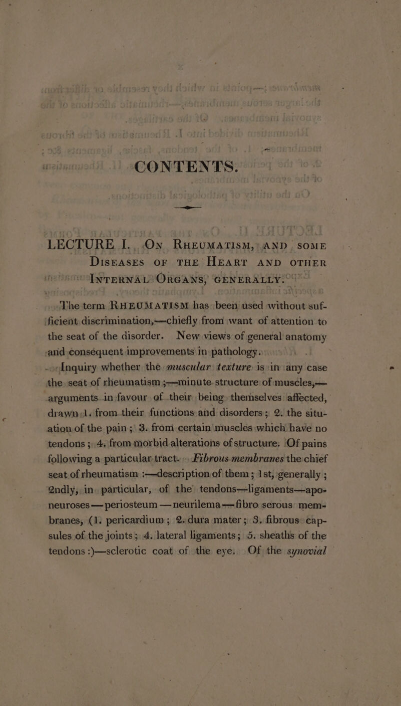 CONTENTS LECTURE I. On RHEUMATISM, “AND. SOME assess OF THE HEART AND OTHER it ee ORGANS, GENERALLY. The term RHEUMATISM has been used dats suf- ficient discrimination,~—chiefly from want of attention to the seat of the disorder. New views of general anatomy and conséquent improvements in-pathology. Inquiry whether the mzescular texture is:in ‘any case the. seat of rheumatism ;—minute. structure: of muscles,— arguments.in favour of their being themselves affected, drawn ;l. from.their functions and disorders; 2. the situ- ation of the pain ;\ 3. from certain muscles which have no tendons ; 4. from morbid alterations of structure; Of pains following a particular tract... F2brous.- membranes the chief seat of rheumatism :—description of them; 1st, generally ; Qndly, in. particular, of the tendons—ligaments—apo- neuroses — periosteum — neurilema—fibro serous: mem- branes, (1. pericardium; 2.dura mater ; 3. fibrous: cap- sules of the joints; 4. lateral ligaments; 5. sheaths of the tendons :)}—sclerotic coat of the eye. Of the synovial