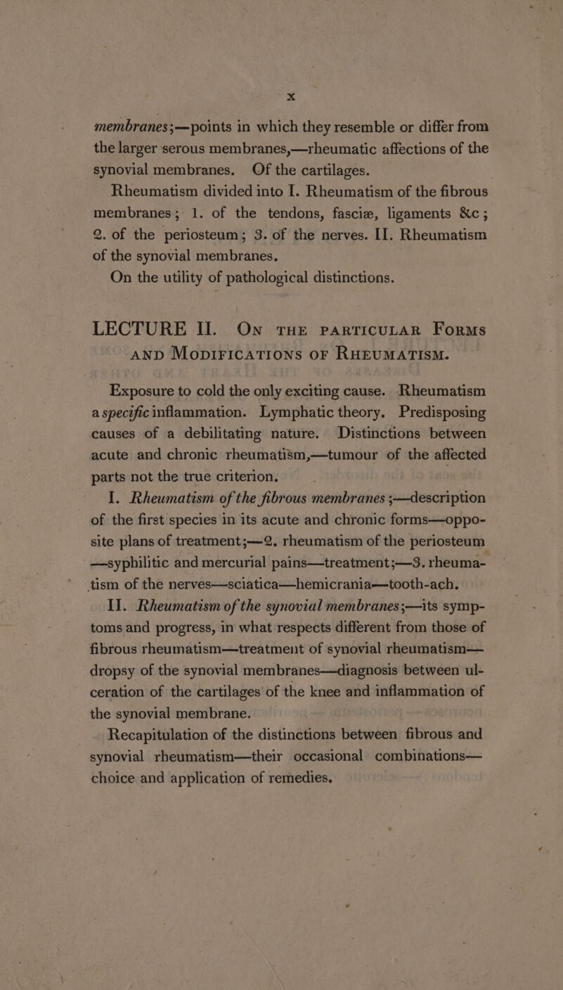 membranes ;—points in which they resemble or differ from the larger serous membranes,—rheumatic affections of the synovial membranes. Of the cartilages. Rheumatism divided into I. Rheumatism of the fibrous membranes; 1. of the tendons, fascie, ligaments &amp;c ; 2. of the periosteum; 3. of the nerves. II. Rheumatism of the synovial membranes. On the utility of pathological distinctions. LECTURE II. On THE particuLAR Forms ‘AND MopIFICATIONS OF RHEUMATISM. Exposure to cold the only exciting cause. Rheumatism a specific inflammation. Lymphatic theory. Predisposing causes of a debilitating nature. Distinctions between acute and chronic rheumatism,—tumour of the affected parts not the true criterion. | I. Rheumatism of the fibrous membranes ;—description of the first species in its acute and chronic forms—oppo- site plans of treatment;—2. rheumatism of the periosteum —syphilitic and mercurial pains—treatment;—3. rheuma- tism of the nerves—sciatica—hemicrania—tooth-ach. Il. Rheumatism of the synovial membranes ;—its symp- toms and progress, in what respects different from those of fibrous rheumatism—treatment of synovial rheumatism— dropsy of the synovial membranes—diagnosis between ul- ceration of the cartilages of the knee and inflammation of the synovial membrane. Recapitulation of the distinctions between fibrous and synovial rheumatism—their occasional combinations— choice and application of remedies.