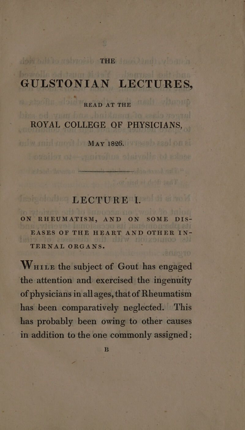 THE GULSTONIAN LECTURES, READ AT THE ROYAL COLLEGE OF PHYSICIANS, May 1826. LECTURE IT. ON RHEUMATISM, AND ON SOME DIS- EASES OF THE HEART AND OTHER IN- TERNAL ORGANS. Warts the subject of Gout has engaged the attention and exercised the ingenuity of physicians in allages, that of Rheumatism has been comparatively neglected. ‘This has probably been owing to other causes in addition to the one commonly assigned ; B