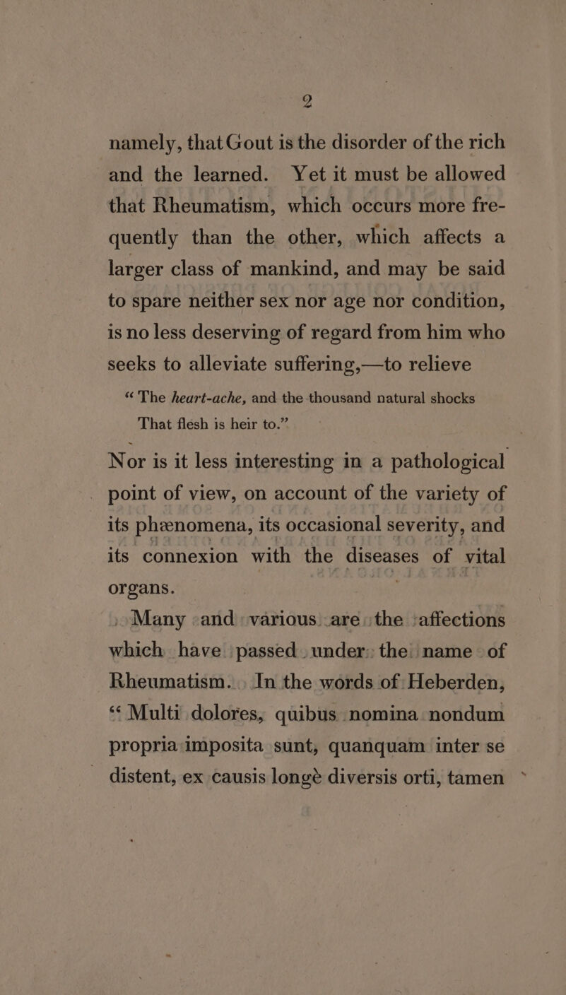 namely, that Gout is the disorder of the rich and the learned. Yet it must be allowed that Rheumatism, which occurs more fre- quently than the other, which affects a larger class of mankind, and may be said to spare neither sex nor age nor condition, is no less deserving of regard from him who seeks to alleviate suffering,—to relieve “ The heart-ache, and the thousand natural shocks That flesh is heir to.” Nor is it less interesting in a pathological _ point of view, on account of the variety of its phenomena, its occasional severity, and its connexion with the diseases of vital organs. ia | Many «and various are ithe ‘affections which have passed under: the name of Rheumatism... In the words of Heberden, ‘Multi dolores, quibus nomina nondum propria imposita sunt, quanquam inter se distent, ex causis longé diversis orti, tamen