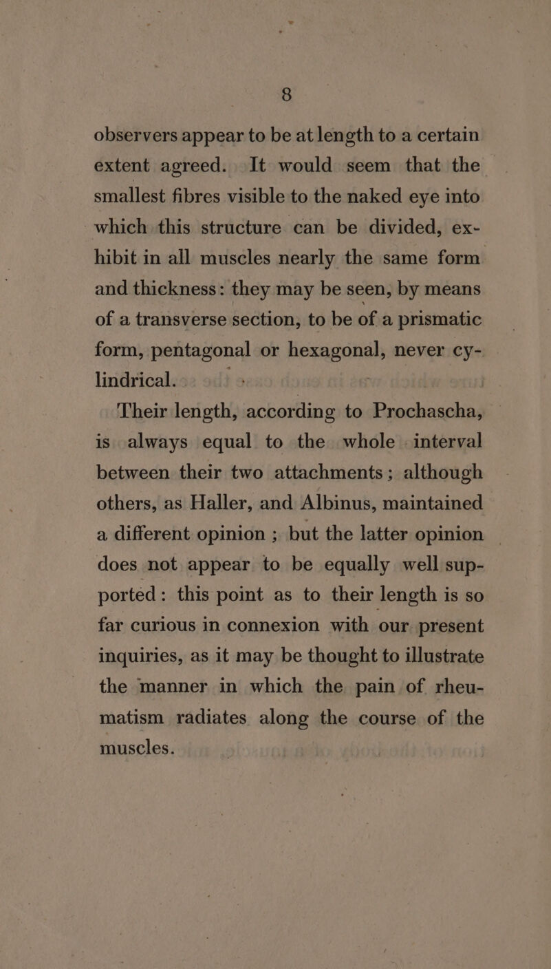 observers appear to be at length to a certain extent agreed. It would seem that the smallest fibres visible to the naked eye into which this structure can be divided, ex- hibit in all muscles nearly the same form and thickness: they may be seen, by means of a transverse section, to be ofa prismatic form, pentagonal or hexagonal, never cy- lindrical. vr did | Their length, according to Prochascha, is always equal to the whole - interval between their two attachments; although others, as Haller, and Albinus, maintained a different opinion ; but the latter opinion — does not appear to be equally well sup- ported : this point as to their length is so far curious in connexion with our present inquiries, as it may be thought to illustrate the manner in which the pain of rheu- matism radiates along the course of the muscles.