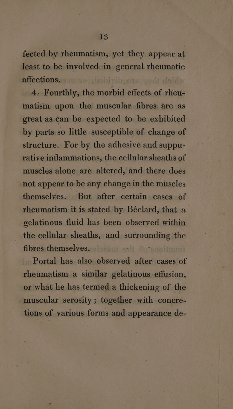 fected by rheumatism, yet they appear at least to be involved in general rheumatic affections. yo: 4: Fourthly, the morbid effects of rheu- matism upon the muscular fibres are as great as can be expected to be exhibited by parts so little susceptible of change of structure. For by the adhesive and suppu- rative inflammations, the cellular sheaths of muscles alone are altered, and there does not appear to be any change in the muscles themselves. But after certain cases of rheumatism it is stated by Béclard, that a gelatinous fluid has been observed within the cellular sheaths, and surrounding the fibres themselves. Portal has also, observed after cases of rheumatism a similar gelatinous effusion, or what he has termed a thickening of the muscular serosity ; together with concre- tions of various forms and appearance de-