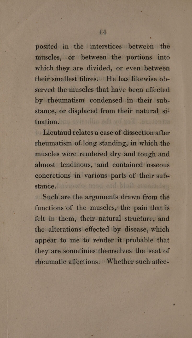 o posited in the interstices between the muscles, or between the’ portions into which they are divided, or even between their smallest fibres... He has likewise ob- served the muscles that have been affected by rheumatism condensed in their sub- stance, or displaced from their natural si- tuation. ~ Lieutaud relates a case of dissection after rheumatism of long standing, in which the muscles were rendered dry and tough and almost tendinous, and contained osseous concretions in various parts of their sub- stance. Such are the arguments drawn from the functions of the muscles, the pain that is felt in them, their natural structure, and the alterations effected by disease, which appear to me to render it probable that they are sometimes themselves the seat of rheumatic affections. Whether such affec-